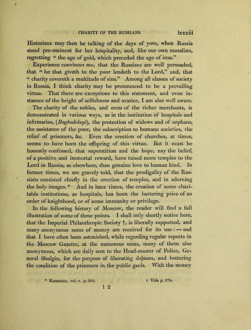 Historians may then be talking of the days of yore, when Russia stood pre-eminent for her hospitality, and, like our own moralists, regretting “ the age of gold, which preceded the age of iron.” Experience convinces me, that the Russians are well persuaded, that “ he that giveth to the poor lendeth to the Lord,” and, that “ charity covereth a multitude of sins.” Among all classes of society in Russia, I think charity may be pronounced to be a prevailing virtue. That there are exceptions to this statement, and even in- stances of the height of selfishness and avarice, I am also well aware. The charity of the nobles, and even of the richer merchants, is demonstrated in various ways, as in the institution of hospitals and infirmaries, (Boghodelnyi), the protection of widows and of orphans, the assistance of the poor, the subscription to humane societies, the relief of prisoners, &c. Even the erection of churches, at times, seems to have been the offspring of this virtue. But it must be honestly confessed, that superstition and the hope, nay the belief, of a positive and immortal reward, have raised more temples to the Lord in Russia, as elsewhere, than genuine love to human kind. In former times, we are gravely told, that the prodigality of the Rus- sians consisted chiefly in the erection of temples, and in adorning the holy images. * And in later times, the creation of some chari- table institutions, as hospitals, has been the bartering price of an order of knighthood, or of some immunity or privilege. In the following history of Moscow, the reader will find a full illustration of some of these points. I shall only shortly notice here, that the Imperial Philanthropic Society f, is liberally supported, and many anonymous sums of money are received for its use: — and that I have often been astonished, while regarding regular reports in the Moscow Gazette, at the numerous sums, many of them also anonymous, which are daily sent to the Head-master of Police, Ge- neral Shulgin, for the purpose of liberating debtors, and bettering the condition of the prisoners in the public gaols. With the money 1 2 * Karamzin, vol. v. p. 389. f Vide p. 374.