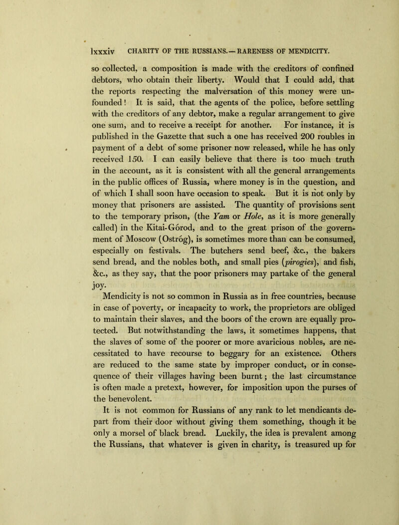 so collected, a composition is made with the creditors of confined debtors, who obtain their liberty. Would that I could add, that the reports respecting the malversation of this money were un- founded ! It is said, that the agents of the police, before settling with the creditors of any debtor, make a regular arrangement to give one sum, and to receive a receipt for another. For instance, it is published in the Gazette that such a one has received 200 roubles in payment of a debt of some prisoner now released, while he has only received 150. I can easily believe that there is too much truth in the account, as it is consistent with all the general arrangements in the public offices of Russia, where money is in the question, and of which I shall soon have occasion to speak. But it is hot only by money that prisoners are assisted. The quantity of provisions sent to the temporary prison, (the Yam or Hole, as it is more generally called) in the Kitai-Gorod, and to the great prison of the govern- ment of Moscow (Ostrog), is sometimes more than can be consumed, especially on festivals. The butchers send beef, &c., the bakers send bread, and the nobles both, and small pies (pirogies), and fish, &c., as they say, that the poor prisoners may partake of the general j°y- Mendicity is not so common in Russia as in free countries, because in case of poverty, or incapacity to work, the proprietors are obliged to maintain their slaves, and the boors of the crown are equally pro- tected. But notwithstanding the laws, it sometimes happens, that the slaves of some of the poorer or more avaricious nobles, are ne- cessitated to have recourse to beggary for an existence. Others are reduced to the same state by improper conduct, or in conse- quence of their villages having been burnt; the last circumstance is often made a pretext, however, for imposition upon the purses of the benevolent. It is not common for Russians of any rank to let mendicants de- part from their door without giving them something, though it be only a morsel of black bread. Luckily, the idea is prevalent among the Russians, that whatever is given in charity, is treasured up for