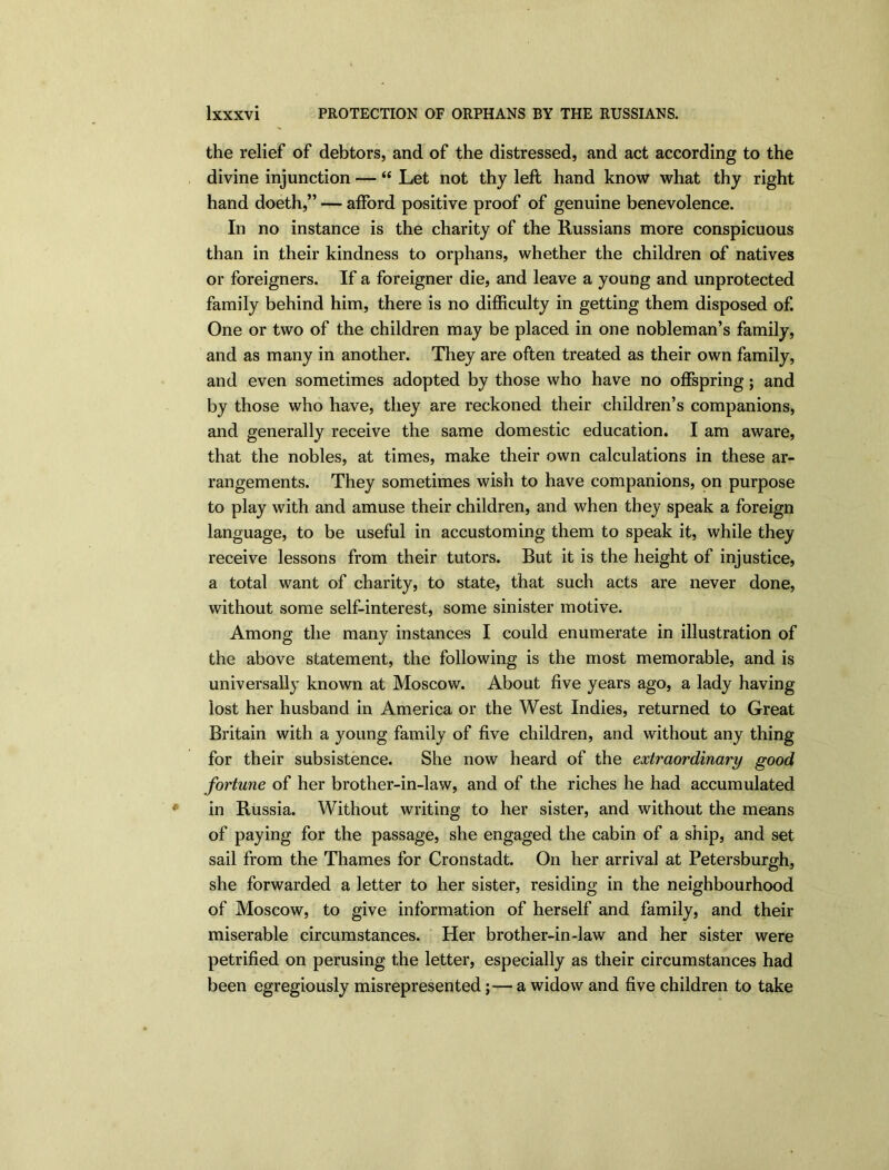 the relief of debtors, and of the distressed, and act according to the divine injunction — “ Let not thy left hand know what thy right hand doeth,” — afford positive proof of genuine benevolence. In no instance is the charity of the Russians more conspicuous than in their kindness to orphans, whether the children of natives or foreigners. If a foreigner die, and leave a young and unprotected family behind him, there is no difficulty in getting them disposed of. One or two of the children may be placed in one nobleman’s family, and as many in another. They are often treated as their own family, and even sometimes adopted by those who have no offspring; and by those who have, they are reckoned their children’s companions, and generally receive the same domestic education. I am aware, that the nobles, at times, make their own calculations in these ar- rangements. They sometimes wish to have companions, on purpose to play with and amuse their children, and when they speak a foreign language, to be useful in accustoming them to speak it, while they receive lessons from their tutors. But it is the height of injustice, a total want of charity, to state, that such acts are never done, without some self-interest, some sinister motive. Among the many instances I could enumerate in illustration of the above statement, the following is the most memorable, and is universally known at Moscow. About five years ago, a lady having lost her husband in America or the West Indies, returned to Great Britain with a young family of five children, and without any thing for their subsistence. She now heard of the extraordinary good fortune of her brother-in-law, and of the riches he had accumulated in Russia. Without writing to her sister, and without the means of paying for the passage, she engaged the cabin of a ship, and set sail from the Thames for Cronstadt. On her arrival at Petersburgh, she forwarded a letter to her sister, residing in the neighbourhood of Moscow, to give information of herself and family, and their miserable circumstances. Her brother-in-law and her sister were petrified on perusing the letter, especially as their circumstances had been egregiously misrepresented;—a widow and five children to take