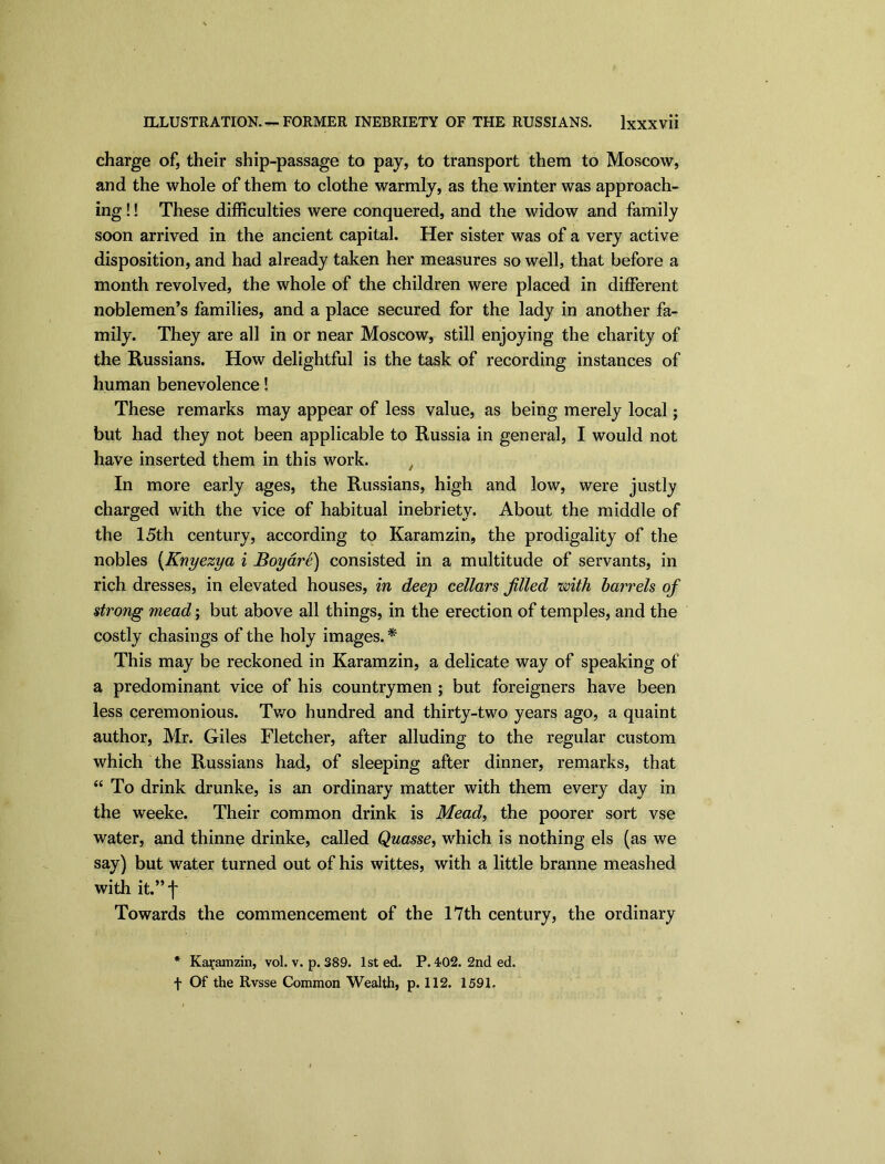 ILLUSTRATION. —FORMER INEBRIETY OF THE RUSSIANS. lxXXVli charge of, their ship-passage to pay, to transport them to Moscow, and the whole of them to clothe warmly, as the winter was approach- ing !! These difficulties were conquered, and the widow and family soon arrived in the ancient capital. Her sister was of a very active disposition, and had already taken her measures so well, that before a month revolved, the whole of the children were placed in different noblemen’s families, and a place secured for the lady in another fa- mily. They are all in or near Moscow, still enjoying the charity of the Russians. How delightful is the task of recording instances of human benevolence! These remarks may appear of less value, as being merely local; but had they not been applicable to Russia in general, I would not have inserted them in this work. t In more early ages, the Russians, high and low, were justly charged with the vice of habitual inebriety. About the middle of the 15th century, according to Karamzin, the prodigality of the nobles (Knyezya i Boyare) consisted in a multitude of servants, in rich dresses, in elevated houses, in deep cellars filled zmth barrels of strong mead; but above all things, in the erection of temples, and the costly chasings of the holy images. * This may be reckoned in Karamzin, a delicate way of speaking of a predominant vice of his countrymen ; but foreigners have been less ceremonious. Two hundred and thirty-two years ago, a quaint author, Mr. Giles Fletcher, after alluding to the regular custom which the Russians had, of sleeping after dinner, remarks, that “ To drink drunke, is an ordinary matter with them every day in the weeke. Their common drink is Mead, the poorer sort vse water, and thinne drinke, called Quasse, which is nothing els (as we say) but water turned out of his wittes, with a little branne meashed with it.” f Towards the commencement of the 17th century, the ordinary * Karamzin, vol. v. p. 389. 1st ed. P. 4*02. 2nd ed. t Of the Rvsse Common Wealth, p. 112. 1591.