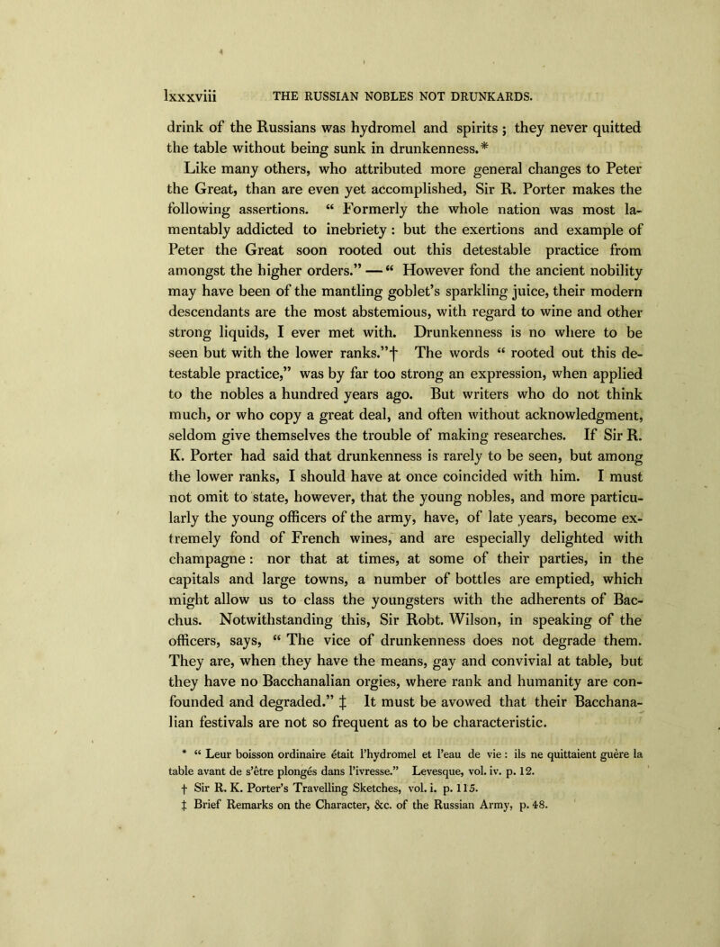 4 lxxxviii THE RUSSIAN NOBLES NOT DRUNKARDS. drink of the Russians was hydromel and spirits ; they never quitted the table without being sunk in drunkenness.* Like many others, who attributed more general changes to Peter the Great, than are even yet accomplished, Sir R. Porter makes the following assertions. “ Formerly the whole nation was most la- mentably addicted to inebriety : but the exertions and example of Peter the Great soon rooted out this detestable practice from amongst the higher orders.” —“ However fond the ancient nobility may have been of the mantling goblet’s sparkling juice, their modern descendants are the most abstemious, with regard to wine and other strong liquids, I ever met with. Drunkenness is no where to be seen but with the lower ranks.”')' The words “ rooted out this de- testable practice,” was by far too strong an expression, when applied to the nobles a hundred years ago. But writers who do not think much, or who copy a great deal, and often without acknowledgment, seldom give themselves the trouble of making researches. If Sir R. K. Porter had said that drunkenness is rarely to be seen, but among the lower ranks, I should have at once coincided with him. I must not omit to state, however, that the young nobles, and more particu- larly the young officers of the army, have, of late years, become ex- tremely fond of French wines, and are especially delighted with champagne: nor that at times, at some of their parties, in the capitals and large towns, a number of bottles are emptied, which might allow us to class the youngsters with the adherents of Bac- chus. Notwithstanding this, Sir Robt. Wilson, in speaking of the officers, says, “ The vice of drunkenness does not degrade them. They are, when they have the means, gay and convivial at table, but they have no Bacchanalian orgies, where rank and humanity are con- founded and degraded.” | It must be avowed that their Bacchana- lian festivals are not so frequent as to be characteristic. * “ Leur boisson ordinaire etait l’hydromel et l’eau de vie: ils ne quittaient guere la table avant de s’etre plonges dans l’ivresse.” Levesque, vol. iv. p. 12. f Sir R. K. Porter’s Travelling Sketches, vol. i. p. 115. % Brief Remarks on the Character, &c. of the Russian Army, p. 48.