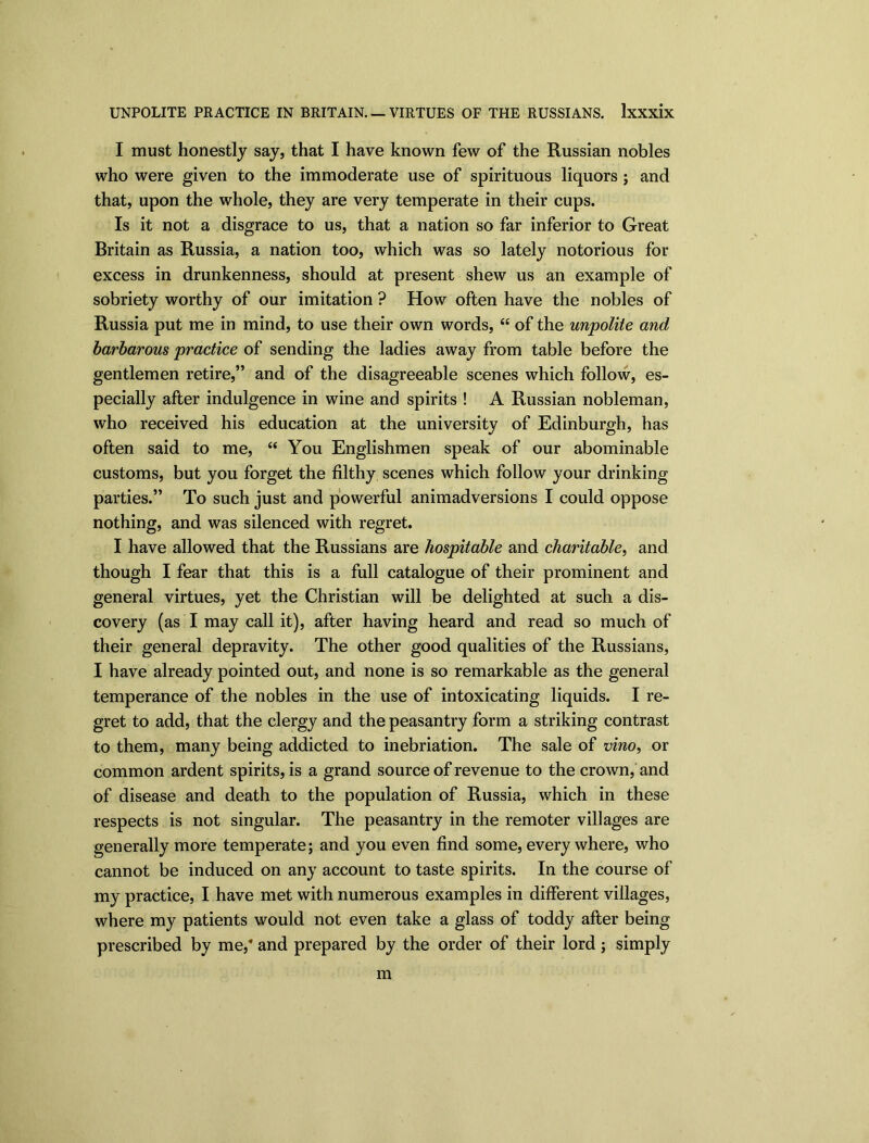 I must honestly say, that I have known few of the Russian nobles who were given to the immoderate use of spirituous liquors ; and that, upon the whole, they are very temperate in their cups. Is it not a disgrace to us, that a nation so far inferior to Great Britain as Russia, a nation too, which was so lately notorious for excess in drunkenness, should at present shew us an example of sobriety worthy of our imitation ? How often have the nobles of Russia put me in mind, to use their own words, “ of the impolite and barbarous practice of sending the ladies away from table before the gentlemen retire,” and of the disagreeable scenes which follow, es- pecially after indulgence in wine and spirits ! A Russian nobleman, who received his education at the university of Edinburgh, has often said to me, “ You Englishmen speak of our abominable customs, but you forget the filthy scenes which follow your drinking parties.” To such just and powerful animadversions I could oppose nothing, and was silenced with regret. I have allowed that the Russians are hospitable and charitable, and though I fear that this is a full catalogue of their prominent and general virtues, yet the Christian will be delighted at such a dis- covery (as I may call it), after having heard and read so much of their general depravity. The other good qualities of the Russians, I have already pointed out, and none is so remarkable as the general temperance of the nobles in the use of intoxicating liquids. I re- gret to add, that the clergy and the peasantry form a striking contrast to them, many being addicted to inebriation. The sale of vino, or common ardent spirits, is a grand source of revenue to the crown, and of disease and death to the population of Russia, which in these respects is not singular. The peasantry in the remoter villages are generally more temperate; and you even find some, everywhere, who cannot be induced on any account to taste spirits. In the course of my practice, I have met with numerous examples in different villages, where my patients would not even take a glass of toddy after being prescribed by mef and prepared by the order of their lord; simply m