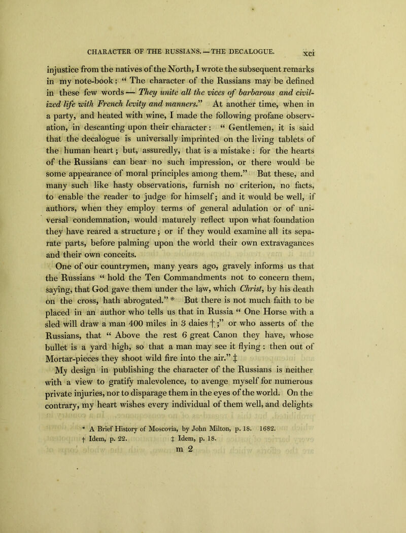 CHARACTER OF THE RUSSIANS. — THE DECALOGUE. XCI injustice from the natives of the North, I wrote the subsequent remarks in my note-book: “ The character of the Russians may be defined in these few words — They unite all the vices of barbarous and civil- ized life with French levity and manners.” At another time, when in a party, and heated with wine, I made the following profane observ- ation, in descanting upon their character : “ Gentlemen, it is said that the decalogue is universally imprinted on the living tablets of the human heart; but, assuredly, that is a mistake: for the hearts of the Russians can bear no such impression, or there would be some appearance of moral principles among them.” But these, and many such like hasty observations, furnish no criterion, no facts, to enable the reader to judge for himself; and it would be well, if authors, when they employ terms of general adulation or of uni- versal condemnation, would maturely reflect upon what foundation they have reared a structure; or if they would examine all its sepa- rate parts, before palming upon the world their own extravagances and their own conceits. One of our countrymen, many years ago, gravely informs us that the Russians “ hold the Ten Commandments not to concern them, saying, that God gave them under the law, which Christ, by his death on the cross, hath abrogated.” * But there is not much faith to be placed in an author who tells us that in Russia “ One Horse with a sled will draw a man 400 miles in 3 daies f;” or who asserts of the Russians, that “ Above the rest 6 great Canon they have, whose bullet is a yard high, so that a man may see it flying: then out of Mortar-pieces they shoot wild fire into the air.” j: My design in publishing the character of the Russians is neither with a view to gratify malevolence, to avenge myself for numerous private injuries, nor to disparage them in the eyes of the world. On the contrary, my heart wishes every individual of them well, and delights * A Brief History of Moscovia, by John Milton, p. 18. 1682. f Idem, p. 22. % Idem, p. 18.