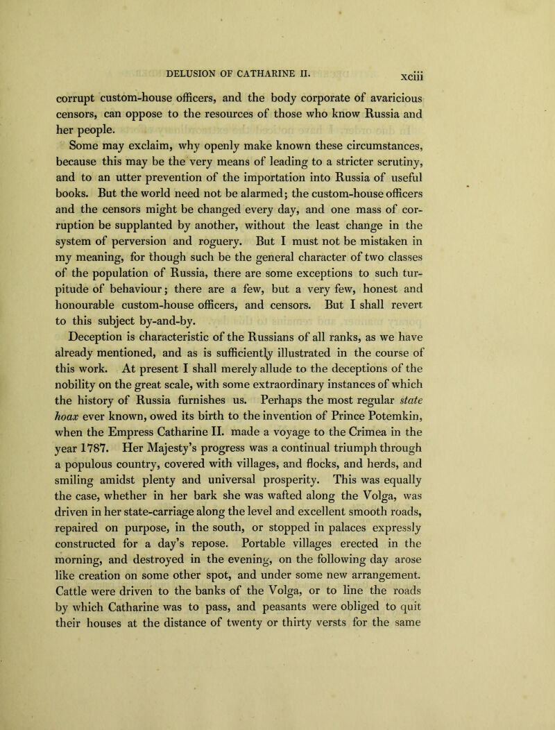 DELUSION OF CATHARINE II. XCI11 corrupt custom-house officers, and the body corporate of avaricious censors, can oppose to the resources of those who know Russia and her people. Some may exclaim, why openly make known these circumstances, because this may be the very means of leading to a stricter scrutiny, and to an utter prevention of the importation into Russia of useful books. Rut the world need not be alarmed; the custom-house officers and the censors might be changed every day, and one mass of cor- ruption be supplanted by another, without the least change in the system of perversion and roguery. Rut I must not be mistaken in my meaning, for though such be the general character of two classes of the population of Russia, there are some exceptions to such tur- pitude of behaviour; there are a few, but a very few, honest and honourable custom-house officers, and censors. But I shall revert to this subject by-and-by. Deception is characteristic of the Russians of all ranks, as we have already mentioned, and as is sufficiently illustrated in the course of this work. At present I shall merely allude to the deceptions of the nobility on the great scale, with some extraordinary instances of which the history of Russia furnishes us. Perhaps the most regular state hoax ever known, owed its birth to the invention of Prince Potemkin, when the Empress Catharine II. made a voyage to the Crimea in the year 1787. Her Majesty’s progress was a continual triumph through a populous country, covered with villages, and flocks, and herds, and smiling amidst plenty and universal prosperity. This was equally the case, whether in her bark she was wafted along the Volga, was driven in her state-carriage along the level and excellent smooth roads, repaired on purpose, in the south, or stopped in palaces expressly constructed for a day’s repose. Portable villages erected in the morning, and destroyed in the evening, on the following day arose like creation on some other spot, and under some new arrangement. Cattle were driven to the banks of the Volga, or to line the roads by which Catharine was to pass, and peasants were obliged to quit their houses at the distance of twenty or thirty versts for the same