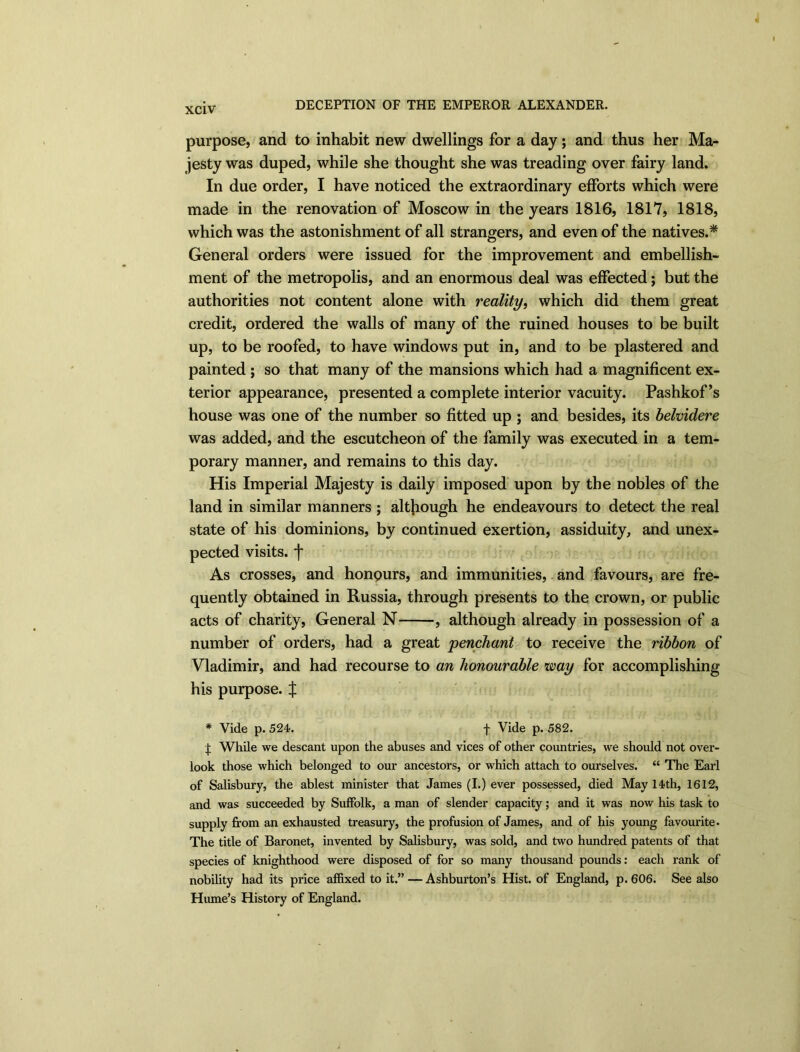 DECEPTION OF THE EMPEROR ALEXANDER. purpose, and to inhabit new dwellings for a day; and thus her Ma- jesty was duped, while she thought she was treading over fairy land. In due order, I have noticed the extraordinary efforts which were made in the renovation of Moscow in the years 1816, 1817, 1818, which was the astonishment of all strangers, and even of the natives.* General orders were issued for the improvement and embellish- ment of the metropolis, and an enormous deal was effected; but the authorities not content alone with reality, which did them great credit, ordered the walls of many of the ruined houses to be built up, to be roofed, to have windows put in, and to be plastered and painted ; so that many of the mansions which had a magnificent ex- terior appearance, presented a complete interior vacuity. Pashkof’s house was one of the number so fitted up ; and besides, its belvidere was added, and the escutcheon of the family was executed in a tem- porary manner, and remains to this day. His Imperial Majesty is daily imposed upon by the nobles of the land in similar manners ; although he endeavours to detect the real state of his dominions, by continued exertion, assiduity, and unex- pected visits, f As crosses, and honpurs, and immunities, and favours, are fre- quently obtained in Russia, through presents to the crown, or public acts of charity, General N , although already in possession of a number of orders, had a great penchant to receive the ribbon of Vladimir, and had recourse to an honourable way for accomplishing his purpose. X * Vide p. 524. f Vide p. 582. X While we descant upon the abuses and vices of other countries, we should not over- look those which belonged to our ancestors, or which attach to ourselves. “ The Earl of Salisbury, the ablest minister that James (I.) ever possessed, died May 14th, 1612, and was succeeded by Suffolk, a man of slender capacity; and it was now his task to supply from an exhausted treasury, the profusion of James, and of his young favourite. The title of Baronet, invented by Salisbury, was sold, and two hundred patents of that species of knighthood were disposed of for so many thousand pounds: each rank of nobility had its price affixed to it.” — Ashburton’s Hist, of England, p. 606. See also Hume’s History of England.