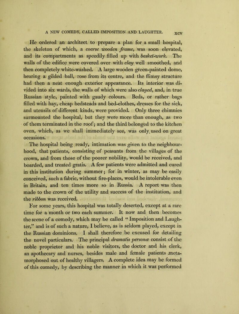 A NEW COMEDY, CALLED IMPOSITION AND LAUGHTER. XCV He ordered an architect to prepare a plan for a small hospital, the skeleton of which, a coarse wooden frame, was soon elevated, and its compartments as speedily filled up with basket-work. The walls of the edifice were covered over with clay well smoothed, and then completely white-washed. A large wooden green-painted dome, bearing a gilded ball, rose from its centre, and the flimsy structure had then a neat enough exterior appearance. Its interior was di- vided into six wards, the walls of which were also clayed, and, in true Russian style, painted with gaudy colours. Beds, or rather bags filled with hay, cheap bedsteads and bed-clothes, dresses for the sick, and utensils of different kinds, were provided. Only three chimnies surmounted the hospital, but they were more than enough, as two of them terminated in the roof; and the third belonged to the kitchen oven, which, as we shall immediately see, was only^used on great occasions. The hospital being ready, intimation was given to the neighbour- hood, that patients, consisting of peasants from the villages of the crown, and from those of the poorer nobility, would be received, and boarded, and treated gratis. A few patients were admitted and cured in this institution during summer; for in winter, as may be easily conceived, such a fabric, without fire-places, would be intolerable even in Britain, and ten times more so in Russia. A report was then made to the crown of the utility and success of the institution, and the ribbon was received. For some years, this hospital was totally deserted, except at a rare time for a month or two each summer. It now and then becomes the scene of a comedy, which may be called “ Imposition and Laugh- ter,” and is of such a nature, I believe, as is seldom played, except in the Russian dominions. I shall therefore be excused for detailing the novel particulars. The principal dramatis personce consist of the noble proprietor and his noble visitors, the doctor and his clerk, an apothecary and nurses, besides male and female patients meta- morphosed out of healthy villagers. A complete idea may be formed of this comedy, by describing the manner in which it was performed