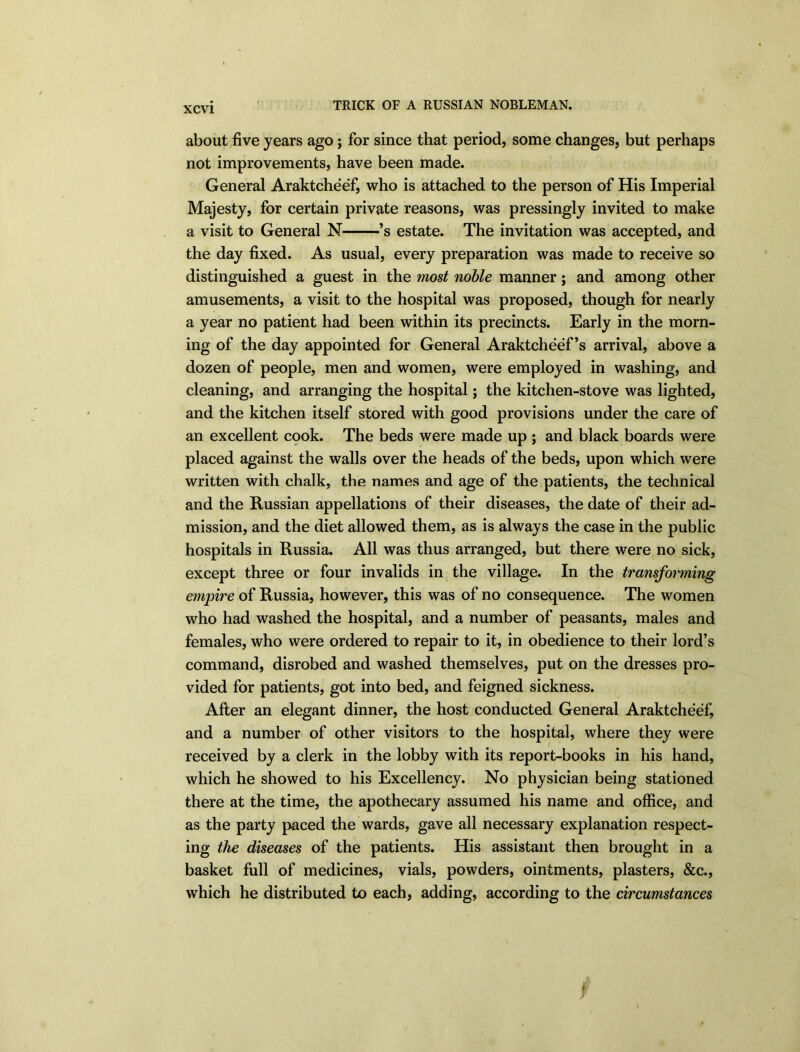 TRICK OF A RUSSIAN NOBLEMAN. about five years ago; for since that period, some changes, but perhaps not improvements, have been made. General Araktcheef, who is attached to the person of His Imperial Majesty, for certain private reasons, was pressingly invited to make a visit to General N ’s estate. The invitation was accepted, and the day fixed. As usual, every preparation was made to receive so distinguished a guest in the most noble manner; and among other amusements, a visit to the hospital was proposed, though for nearly a year no patient had been within its precincts. Early in the morn- ing of the day appointed for General Araktcheef’s arrival, above a dozen of people, men and women, were employed in washing, and cleaning, and arranging the hospital; the kitchen-stove was lighted, and the kitchen itself stored with good provisions under the care of an excellent cook. The beds were made up ; and black boards were placed against the walls over the heads of the beds, upon which were written with chalk, the names and age of the patients, the technical and the Russian appellations of their diseases, the date of their ad- mission, and the diet allowed them, as is always the case in the public hospitals in Russia. All was thus arranged, but there were no sick, except three or four invalids in the village. In the transforming empire of Russia, however, this was of no consequence. The women who had washed the hospital, and a number of peasants, males and females, who were ordered to repair to it, in obedience to their lord’s command, disrobed and washed themselves, put on the dresses pro- vided for patients, got into bed, and feigned sickness. After an elegant dinner, the host conducted General Araktcheef, and a number of other visitors to the hospital, where they were received by a clerk in the lobby with its report-books in his hand, which he showed to his Excellency. No physician being stationed there at the time, the apothecary assumed his name and office, and as the party paced the wards, gave all necessary explanation respect- ing the diseases of the patients. His assistant then brought in a basket full of medicines, vials, powders, ointments, plasters, &c., which he distributed to each, adding, according to the circumstances 7