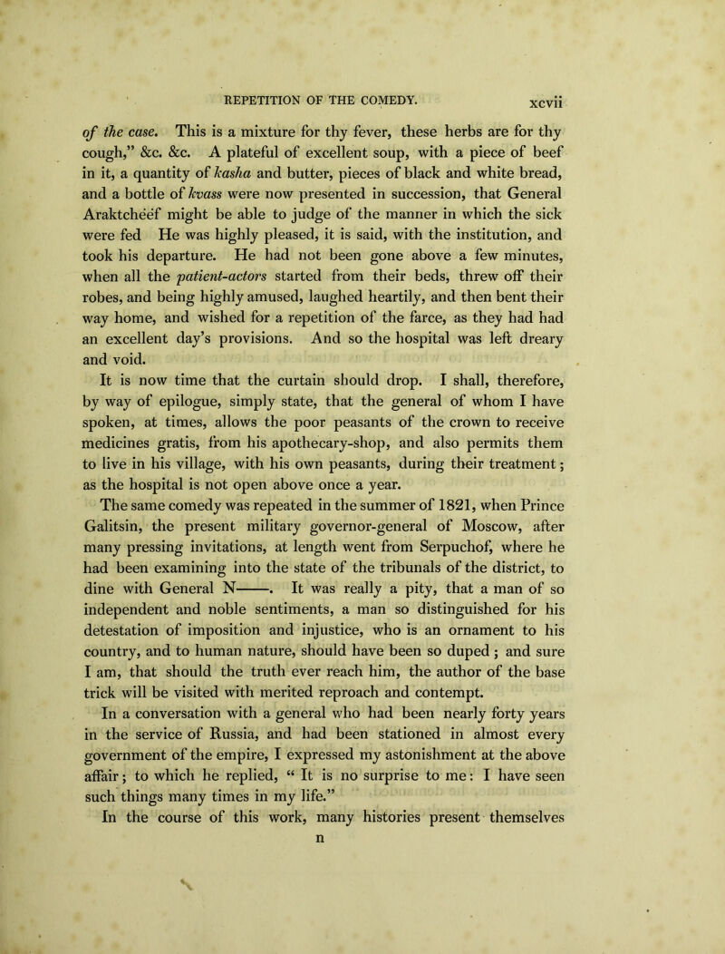 REPETITION OF THE COMEDY. XCV11 of the case. This is a mixture for thy fever, these herbs are for thy cough,” &c. &c. A plateful of excellent soup, with a piece of beef in it, a quantity of kasha and butter, pieces of black and white bread, and a bottle of kvass were now presented in succession, that General Araktcheef might be able to judge of the manner in which the sick were fed He was highly pleased, it is said, with the institution, and took his departure. He had not been gone above a few minutes, when all the patient-actors started from their beds, threw off their robes, and being highly amused, laughed heartily, and then bent their way home, and wished for a repetition of the farce, as they had had an excellent day’s provisions. And so the hospital was left dreary and void. It is now time that the curtain should drop. I shall, therefore, by way of epilogue, simply state, that the general of whom I have spoken, at times, allows the poor peasants of the crown to receive medicines gratis, from his apothecary-shop, and also permits them to live in his village, with his own peasants, during their treatment; as the hospital is not open above once a year. The same comedy was repeated in the summer of 1821, when Prince Galitsin, the present military governor-general of Moscow, after many pressing invitations, at length went from Serpuchof, where he had been examining into the state of the tribunals of the district, to dine with General N . It was really a pity, that a man of so independent and noble sentiments, a man so distinguished for his detestation of imposition and injustice, who is an ornament to his country, and to human nature, should have been so duped ; and sure I am, that should the truth ever reach him, the author of the base trick will be visited with merited reproach and contempt. In a conversation with a general who had been nearly forty years in the service of Russia, and had been stationed in almost every government of the empire, I expressed my astonishment at the above affair; to which he replied, “ It is no surprise to me: I have seen such things many times in my life.” In the course of this work, many histories present themselves n