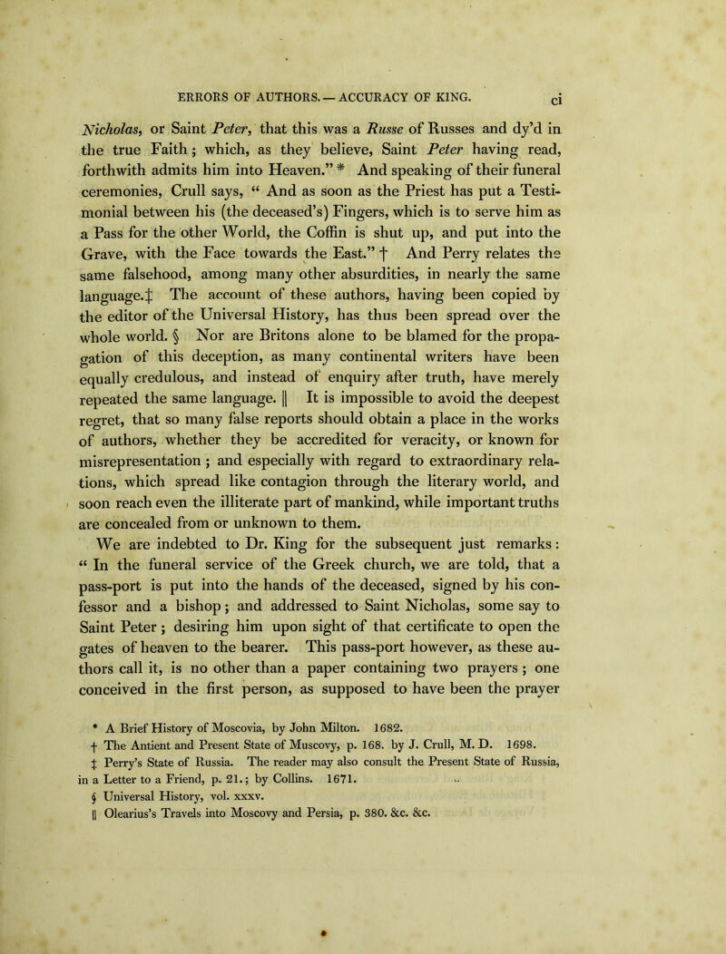 ERRORS OF AUTHORS. — ACCURACY OF KING. Cl Nicholas, or Saint Peter, that this was a Russe of Russes and dy’d in the true Faith; which, as they believe, Saint Peter having read, forthwith admits him into Heaven.” * * * § And speaking of their funeral ceremonies, Crull says, “ And as soon as the Priest has put a Testi- monial between his (the deceased’s) Fingers, which is to serve him as a Pass for the other World, the Coffin is shut up, and put into the Grave, with the Face towards the East.” j* And Perry relates the same falsehood, among many other absurdities, in nearly the same language, ij: The account of these authors, having been copied by the editor of the Universal History, has thus been spread over the whole world. § Nor are Britons alone to be blamed for the propa- gation of this deception, as many continental writers have been equally credulous, and instead of enquiry after truth, have merely repeated the same language. || It is impossible to avoid the deepest regret, that so many false reports should obtain a place in the works of authors, whether they be accredited for veracity, or known for misrepresentation ; and especially with regard to extraordinary rela- tions, which spread like contagion through the literary world, and i soon reach even the illiterate part of mankind, while important truths are concealed from or unknown to them. We are indebted to Dr. King for the subsequent just remarks: “ In the funeral service of the Greek church, we are told, that a pass-port is put into the hands of the deceased, signed by his con- fessor and a bishop; and addressed to Saint Nicholas, some say to Saint Peter ; desiring him upon sight of that certificate to open the gates of heaven to the bearer. This pass-port however, as these au- thors call it, is no other than a paper containing two prayers ; one conceived in the first person, as supposed to have been the prayer * A Brief History of Moscovia, by John Milton. 1682. f The Antient and Present State of Muscovy, p. 168. by J. Crull, M. D. 1698. £ Perry’s State of Russia. The reader may also consult the Present State of Russia, in a Letter to a Friend, p. 21.; by Collins. 1671. § Universal History, vol. xxxv. || Olearius’s Travels into Moscovy and Persia, p. 380. &c. &c.