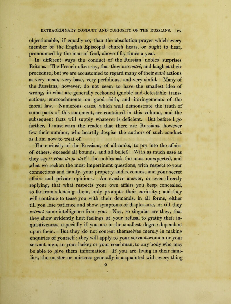 objectionable, if equally so, than the absolution prayer which every member of the English Episcopal church hears, or ought to hear, pronounced by the man of God, above fifty times a year. In different ways the conduct of the Russian nobles surprises Britons. The French often say, that they are outre, and laugh at their procedure ; but we are accustomed to regard many of their outre actions as very mean, very base, very perfidious, and very sinful. Many of the Russians, however, do not seem to have the smallest idea of wrong, in what are generally reckoned ignoble and detestable trans- actions, encroachments on good faith, and infringements of the moral law. Numerous cases, which well demonstrate the truth of some parts of this statement, are contained in this volume, and the subsequent facts will supply whatever is deficient. But before I go farther, I must warn the reader that there are Russians, however few their number, who heartily despise the authors of such conduct as I am now to treat of. The curiosity of the Russians, of all ranks, to pry into the affairs of others, exceeds all bounds, and all belief. With as much ease as they say “ How do ye do the nobles ask the most unexpected, and what we reckon the most impertinent questions, with respect to your connections and family, your property and revenues, and your secret affairs and private opinions. An evasive answer, or even directly replying, that what respects your own affairs you keep concealed, so far from silencing them, only prompts their curiosity; and they will continue to tease you with their demands, in all forms, either till you lose patience and show symptoms of displeasure, or till they extract some intelligence from you. Nay, so singular are they, that they show evidently hurt feelings at your refusal to gratify their in- quisitiveness, especially if you are in the smallest degree dependant upon them. But they do not content themselves merely in making enquiries of yourself; they will apply to your servant-women or your servant-men, to your lackey or your coachman, to any body who may be able to give them information. If you are living in their fami- lies, the master or mistress generally is acquainted with every thing o