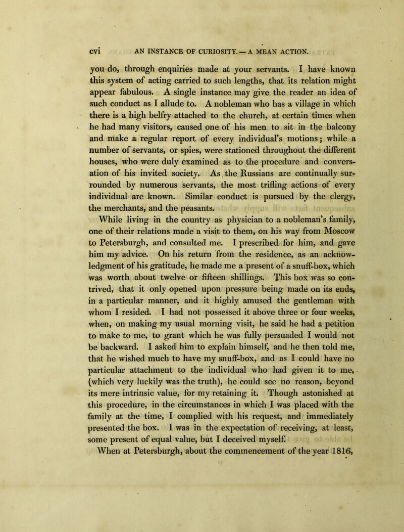 you do, through enquiries made at your servants. I have known this system of acting carried to such lengths, that its relation might appear fabulous. A single instance may give the reader an idea of such conduct as I allude to. A nobleman who has a village in which there is a high belfry attached to the church, at certain times when he had many visitors, caused one of his men to sit in the balcony and make a regular report of every individual’s motions; while a number of servants, or spies, were stationed throughout the different houses, who were duly examined as to the procedure and convers- ation of his invited society. As the Russians are continually sur- rounded by numerous servants, the most trifling actions of every individual are known. Similar conduct is pursued by the clergy, the merchants, and the peasants. While living in the country as physician to a nobleman’s family, one of their relations made a visit to them, on his way from Moscow to Petersburgh, and consulted me. I prescribed for him, and gave him my advice. On his return from the residence, as an acknow- ledgment of his gratitude, he made me a present of a snuff-box, which was worth about twelve or fifteen shillings. This box was so con- trived, that it only opened upon pressure being made on its ends, in a particular manner, and it highly amused the gentleman with whom I resided. I had not possessed it above three or four weeks, when, on making my usual morning visit, he said he had a petition to make to me, to grant which he was fully persuaded I would not be backward. I asked him to explain himself, and he then told me, that he wished much to have my snuff-box, and as I could have no particular attachment to the individual who had given it to me, ✓ (which very luckily was the truth), he could see no reason, beyond its mere intrinsic value, for my retaining it. Though astonished at this procedure, in the circumstances in which I was placed with the family at the time, I complied with his request, and immediately presented the box. I was in the expectation of receiving, at least, some present of equal value, but I deceived myself. When at Petersburgh, about the commencement of the year 1816,