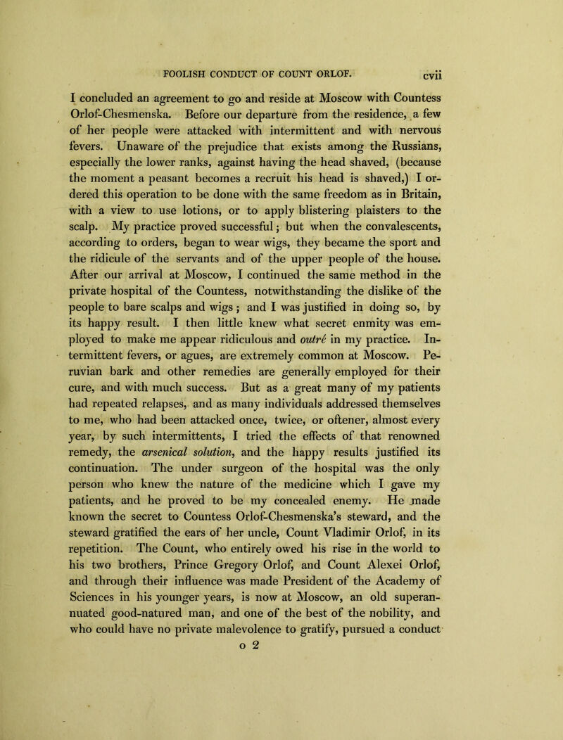 FOOLISH CONDUCT OF COUNT ORLOF. I concluded an agreement to go and reside at Moscow with Countess Orlof-Chesmenska. Before our departure from the residence, a few of her people were attacked with intermittent and with nervous fevers. Unaware of the prejudice that exists among the Russians, especially the lower ranks, against having the head shaved, (because the moment a peasant becomes a recruit his head is shaved,) I or- dered this operation to be done with the same freedom as in Britain, with a view to use lotions, or to apply blistering plaisters to the scalp. My practice proved successful; but when the convalescents, according to orders, began to wear wigs, they became the sport and the ridicule of the servants and of the upper people of the house. After our arrival at Moscow, I continued the same method in the private hospital of the Countess, notwithstanding the dislike of the people to bare scalps and wigs ; and I was justified in doing so, by its happy result. I then little knew what secret enmity was em- ployed to make me appear ridiculous and outrS in my practice. In- termittent fevers, or agues, are extremely common at Moscow. Pe- ruvian bark and other remedies are generally employed for their cure, and with much success. But as a great many of my patients had repeated relapses, and as many individuals addressed themselves to me, who had been attacked once, twice, or oftener, almost every year, by such intermittents, I tried the effects of that renowned remedy, the arsenical solution, and the happy results justified its continuation. The under surgeon of the hospital was the only person who knew the nature of the medicine which I gave my patients, and he proved to be my concealed enemy. He jnade known the secret to Countess Orlof-Chesmenska’s steward, and the steward gratified the ears of her uncle, Count Vladimir Orlof, in its repetition. The Count, who entirely owed his rise in the world to his two Brothers, Prince Gregory Orlof, and Count Alexei Orlof, and through their influence was made President of the Academy of Sciences in his younger years, is now at Moscow, an old superan- nuated good-natured man, and one of the best of the nobility, and who could have no private malevolence to gratify, pursued a conduct o 2