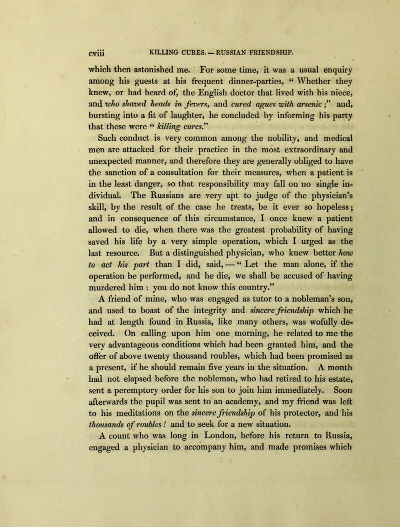 CV1U KILLING CURES. — RUSSIAN FRIENDSHIP. which then astonished me. For some time, it was a usual enquiry among his guests at his frequent dinner-parties, “ Whether they knew, or had heard of, the English doctor that lived with his niece, and who shaved heads in fevers, and cured agues with arsenicand, bursting into a fit of laughter, he concluded by informing his party that these were “ killing cures” Such conduct is very common among the nobility, and medical men are attacked for their practice in the most extraordinary and unexpected manner, and therefore they are generally obliged to have the sanction of a consultation for their measures, when a patient is in the least danger, so that responsibility may fall on no single in- dividual. The Russians are very apt to judge of the physician’s skill, by the result of the case he treats, be it ever so hopeless; and in consequence of this circumstance, I once knew a patient allowed to die, when there was the greatest probability of having saved his life by a very simple operation, which I urged as the last resource. But a distinguished physician, who knew better how to act his part than I did, said, — “ Let the man alone, if the operation be performed, and he die, we shall be accused of having murdered him : you do not know this country.” A friend of mine, who was engaged as tutor to a nobleman’s son, and used to boast of the integrity and sincere friendship which he had at length found in Russia, like many others, was wofully de- ceived. On calling upon him one morning, he related to me the very advantageous conditions which had been granted him, and the offer of above twenty thousand roubles, which had been promised as a present, if he should remain five years in the situation. A month had not elapsed before the nobleman, who had retired to his estate, sent a peremptory order for his son to join him immediately. Soon afterwards the pupil was sent to an academy, and my friend was left to his meditations on the sincere friendship of his protector, and his thousands of roubles! and to seek for a new situation. A count who was long in London, before his return to Russia, engaged a physician to accompany him, and made promises which