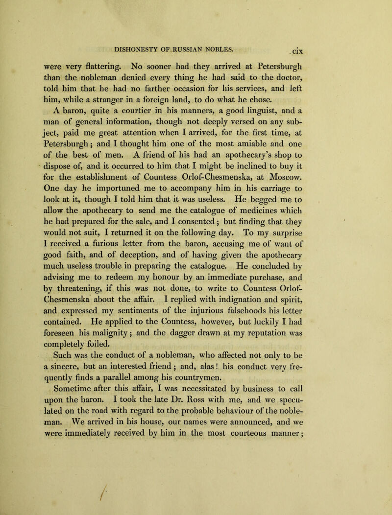 DISHONESTY OF RUSSIAN NOBLES. C1X were very flattering. No sooner had they arrived at Petersburgh than the nobleman denied every thing he had said to the doctor, told him that he had no farther occasion for his services, and left him, while a stranger in a foreign land, to do what he chose. A baron, quite a courtier in his manners, a good linguist, and a man of general information, though not deeply versed on any sub- ject, paid me great attention when I arrived, for the first time, at Petersburgh; and I thought him one of the most amiable and one of the best of men. A friend of his had an apothecary’s shop to dispose of, and it occurred to him that I might be inclined to buy it for the establishment of Countess Orlof-Chesmenska, at Moscow. One day he importuned me to accompany him in his carriage to look at it, though I told him that it was useless. He begged me to allow the apothecary to send me the catalogue of medicines which he had prepared for the sale, and I consented; but finding that they would not suit, I returned it on the following day. To my surprise I received a furious letter from the baron, accusing me of want of good faith, and of deception, and of having given the apothecary much useless trouble in preparing the catalogue. He concluded by advising me to redeem my honour by an immediate purchase, and by threatening, if this was not done, to write to Countess Orlof- Chesmenska about the affair. I replied with indignation and spirit, and expressed my sentiments of the injurious falsehoods his letter contained. He applied to the Countess, however, but luckily I had foreseen his malignity; and the dagger drawn at my reputation was completely foiled. Such was the conduct of a nobleman, who affected not only to be a sincere, but an interested friend ; and, alas ! his conduct very fre- quently finds a parallel among his countrymen. Sometime after this affair, I was necessitated by business to call upon the baron. I took the late Dr. Ross with me, and we specu- lated on the road with regard to the probable behaviour of the noble- man. We arrived in his house, our names were announced, and we were immediately received by him in the most courteous manner;