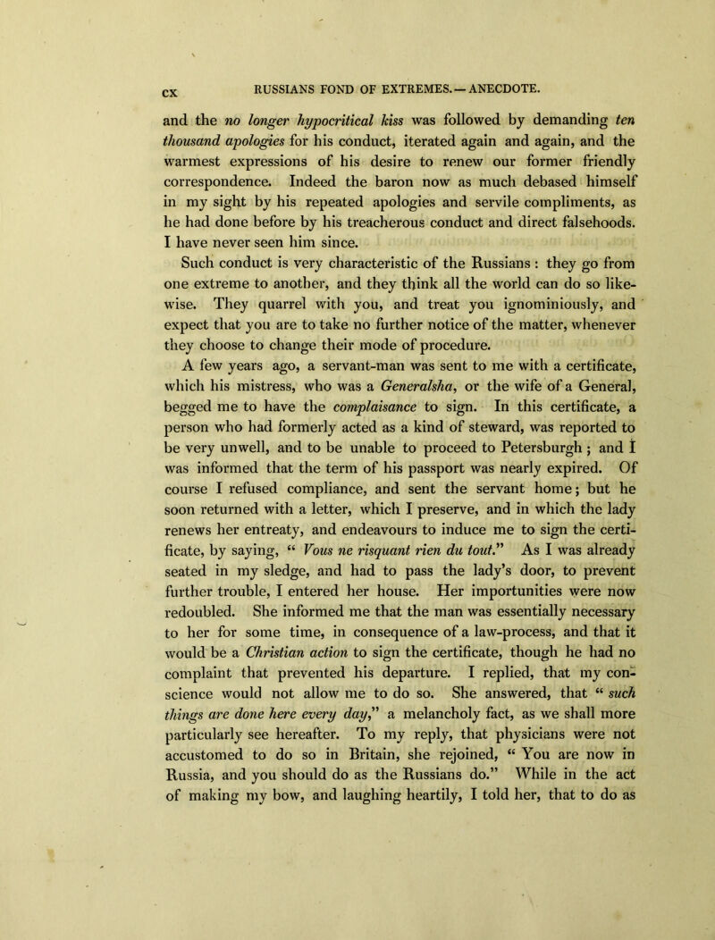 RUSSIANS FOND OF EXTREMES. —ANECDOTE. and the no longer hypocritical kiss was followed by demanding ten thousand apologies for his conduct, iterated again and again, and the warmest expressions of his desire to renew our former friendly correspondence. Indeed the baron now as much debased himself in my sight by his repeated apologies and servile compliments, as he had done before by his treacherous conduct and direct falsehoods. I have never seen him since. Such conduct is very characteristic of the Russians : they go from one extreme to another, and they think all the world can do so like- wise. They quarrel with you, and treat you ignominiously, and expect that you are to take no further notice of the matter, whenever they choose to change their mode of procedure. A few years ago, a servant-man was sent to me with a certificate, which his mistress, who was a Generalsha, or the wife of a General, begged me to have the complaisance to sign. In this certificate, a person who had formerly acted as a kind of steward, was reported to be very unwell, and to be unable to proceed to Petersburgh ; and I was informed that the term of his passport was nearly expired. Of course I refused compliance, and sent the servant home; but he soon returned with a letter, which I preserve, and in which the lady renews her entreaty, and endeavours to induce me to sign the certi- ficate, by saying, “ Vous ne risquant rien du tout.” As I was already seated in my sledge, and had to pass the lady’s door, to prevent further trouble, I entered her house. Her importunities were now redoubled. She informed me that the man was essentially necessary to her for some time, in consequence of a law-process, and that it would be a Christian action to sign the certificate, though he had no complaint that prevented his departure. I replied, that my con- science would not allow me to do so. She answered, that “ such things are done here every day” a melancholy fact, as we shall more particularly see hereafter. To my reply, that physicians were not accustomed to do so in Britain, she rejoined, “ You are now in Russia, and you should do as the Russians do.” While in the act of making my bow, and laughing heartily, I told her, that to do as