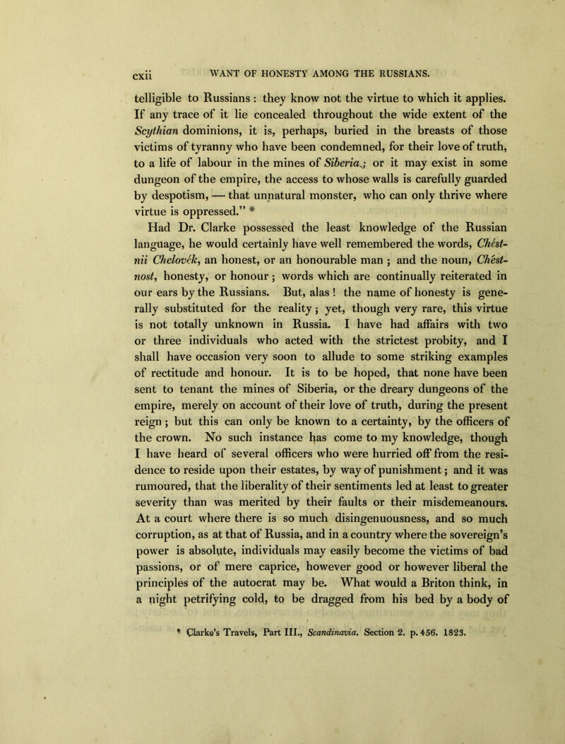 WANT OF HONESTY AMONG THE RUSSIANS. telligible to Russians : they know not the virtue to which it applies. If any trace of it lie concealed throughout the wide extent of the Scythian dominions, it is, perhaps, buried in the breasts of those victims of tyranny who have been condemned, for their love of truth, to a life of labour in the mines of Siberiaor it may exist in some dungeon of the empire, the access to whose walls is carefully guarded by despotism, — that unnatural monster, who can only thrive where virtue is oppressed.” * Had Dr. Clarke possessed the least knowledge of the Russian language, he would certainly have well remembered the words, Chest- nii Chelovek, an honest, or an honourable man ; and the noun, Ch'est- nost, honesty, or honour ; words which are continually reiterated in our ears by the Russians. Rut, alas ! the name of honesty is gene- rally substituted for the reality; yet, though very rare, this virtue is not totally unknown in Russia. I have had affairs with two or three individuals who acted with the strictest probity, and I shall have occasion very soon to allude to some striking examples of rectitude and honour. It is to be hoped, that none have been sent to tenant the mines of Siberia, or the dreary dungeons of the empire, merely on account of their love of truth, during the present reign ; but this can only be known to a certainty, by the officers of the crown. No such instance has come to my knowledge, though I have heard of several officers who were hurried off from the resi- dence to reside upon their estates, by way of punishment; and it was rumoured, that the liberality of their sentiments led at least to greater severity than was merited by their faults or their misdemeanours. At a court where there is so much disingenuousness, and so much corruption, as at that of Russia, and in a country where the sovereign’s power is absolute, individuals may easily become the victims of bad passions, or of mere caprice, however good or however liberal the principles of the autocrat may be. What would a Briton think, in a night petrifying cold, to be dragged from his bed by a body of * Clarke’s Travels, Part III., Scandinavia. Section 2. p.456. 1823.