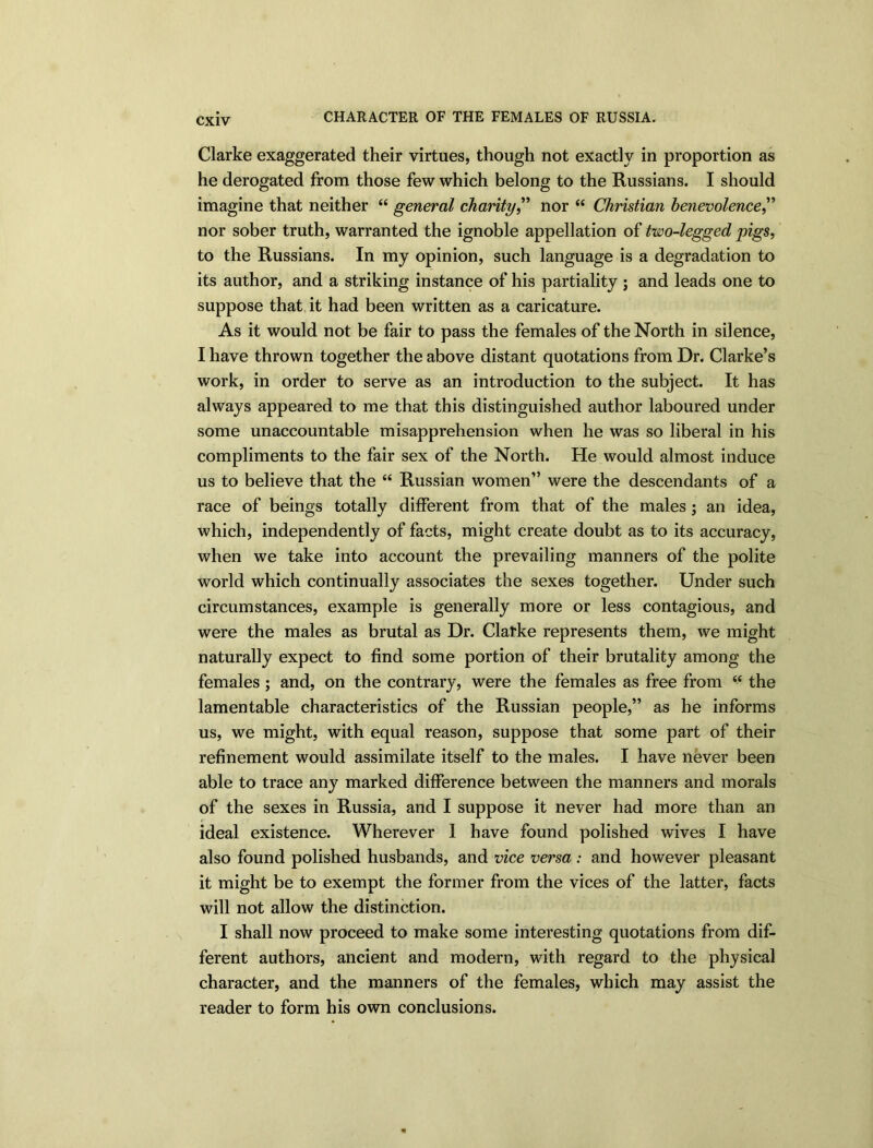 CHARACTER OF THE FEMALES OF RUSSIA. Clarke exaggerated their virtues, though not exactly in proportion as he derogated from those few which belong to the Russians. I should imagine that neither “ general charity,” nor “ Christian benevolence,” nor sober truth, warranted the ignoble appellation of two-legged pigs, to the Russians. In my opinion, such language is a degradation to its author, and a striking instance of his partiality ; and leads one to suppose that it had been written as a caricature. As it would not be fair to pass the females of the North in silence, I have thrown together the above distant quotations from Dr. Clarke’s work, in order to serve as an introduction to the subject. It has always appeared to me that this distinguished author laboured under some unaccountable misapprehension when he was so liberal in his compliments to the fair sex of the North. He would almost induce us to believe that the “ Russian women” were the descendants of a race of beings totally different from that of the males ; an idea, which, independently of facts, might create doubt as to its accuracy, when we take into account the prevailing manners of the polite world which continually associates the sexes together. Under such circumstances, example is generally more or less contagious, and were the males as brutal as Dr. Clarke represents them, we might naturally expect to find some portion of their brutality among the females ; and, on the contrary, were the females as free from “ the lamentable characteristics of the Russian people,” as he informs us, we might, with equal reason, suppose that some part of their refinement would assimilate itself to the males. I have never been able to trace any marked difference between the manners and morals of the sexes in Russia, and I suppose it never had more than an ideal existence. Wherever 1 have found polished wives I have also found polished husbands, and vice versa: and however pleasant it might be to exempt the former from the vices of the latter, facts will not allow the distinction. I shall now proceed to make some interesting quotations from dif- ferent authors, ancient and modern, with regard to the physical character, and the manners of the females, which may assist the reader to form his own conclusions.