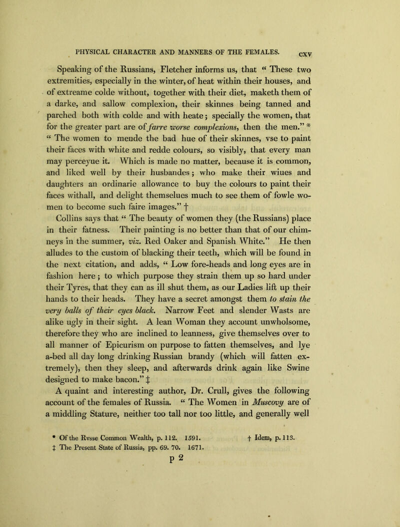 PHYSICAL CHARACTER AND MANNERS OF THE FEMALES. CXV Speaking of the Russians, Fletcher informs us, that “ These two extremities, especially in the winter, of heat within their houses, and of extreame colde without, together with their diet, maketh them of a darke, and sallow complexion, their skinnes being tanned and parched both with colde and with heate; specially the women, that for the greater part are of farre worse complexions, then the men.” * “ The women to mende the bad hue of their skinnes, vse to paint their faces with white and redde colours, so visibly, that every man may perceyue it. Which is made no matter, because it is common, and liked well by their husbandes; who make their wiues and daughters an ordinarie allowance to buy the colours to paint their faces withall, and delight themselues much to see them of fowle wo- men to become such faire images.” f Collins says that “ The beauty of women they (the Russians) place in their fatness. Their painting is no better than that of our chim- neys in the summer, viz. Red Oaker and Spanish White.” He then alludes to the custom of blacking their teeth, which will be found in the next citation, and adds, “ Low fore-heads and long eyes are in fashion here ; to which purpose they strain them up so hard under their Tyres, that they can as ill shut them, as our Ladies lift up their hands to their heads. They have a secret amongst them to stain the very balls of their eyes black. Narrow Feet and slender Wasts are alike ugly in their sight. A lean Woman they account unwholsome, therefore they who are inclined to leanness, give themselves over to all manner of Epicurism on purpose to fatten themselves, and lye a-bed all day long drinking Russian brandy (which will fatten ex- tremely), then they sleep, and afterwards drink again like Swine designed to make bacon.” X A quaint and interesting author, Dr. Crull, gives the following account of the females of Russia. “ The Women in Muscovy are of a middling Stature, neither too tall nor too little, and generally well » * Of the Rvsse Common Wealth, p. 112. 1591. f Idem, p. 113. J The Present State of Russia, pp. 69. 70. 1671. P 2 ,