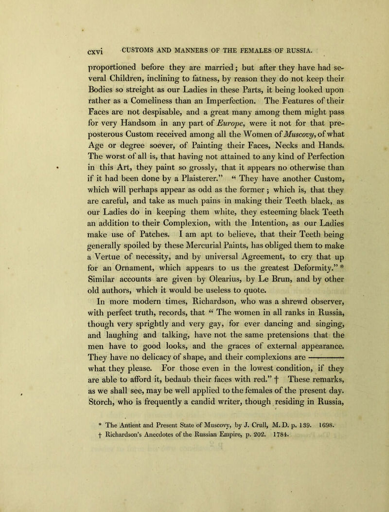 CUSTOMS AND MANNERS OF THE FEMALES OF RUSSIA. proportioned before they are married; but after they have had se- veral Children, inclining to fatness, by reason they do not keep their Bodies so streight as our Ladies in these Parts, it being looked upon rather as a Comeliness than an Imperfection. The Features of their Faces are not despisable, and a great many among them might pass for very Handsom in any part of Europe, were it not for that pre- posterous Custom received among all the Women oi Muscovy, what Age or degree soever, of Painting their Faces, Necks and Hands. The worst of all is, that having not attained to any kind of Perfection in this Art, they paint so grossly, that it appears no otherwise than if it had been done by a Plaisterer.” “ They have another Custom, which will perhaps appear as odd as the former; which is, that they are careful, and take as much pains in making their Teeth black, as our Ladies do in keeping them white, they esteeming black Teeth an addition to their Complexion, with the Intention, as our Ladies make use of Patches. I am apt to believe, that their Teeth being generally spoiled by these Mercurial Paints, has obliged them to make a Vertue of necessity, and by universal Agreement, to cry that up for an Ornament, which appears to us the greatest Deformity.” * Similar accounts are given by Olearius, by Le Brun, and by other old authors, which it would be useless to quote. In more modern times, Bichardson, who was a shrewd observer, with perfect truth, records, that “ The women in all ranks in Russia, though very sprightly and very gay, for ever dancing and singing, and laughing and talking, have not the same pretensions that the men have to good looks, and the graces of external appearance. They have no delicacy of shape, and their complexions are what they please. For those even in the lowest condition, if they are able to afford it, bedaub their faces with red.” j* These remarks, as we shall see, may be well applied to the females of the present day. Storch, who is frequently a candid writer, though residing in Russia, 4 * The Antient and Present State of Muscovy, by J. Crull, M. D. p. 139. 1698. f Richardson’s Anecdotes of the Russian Empire, p. 202. 1784.
