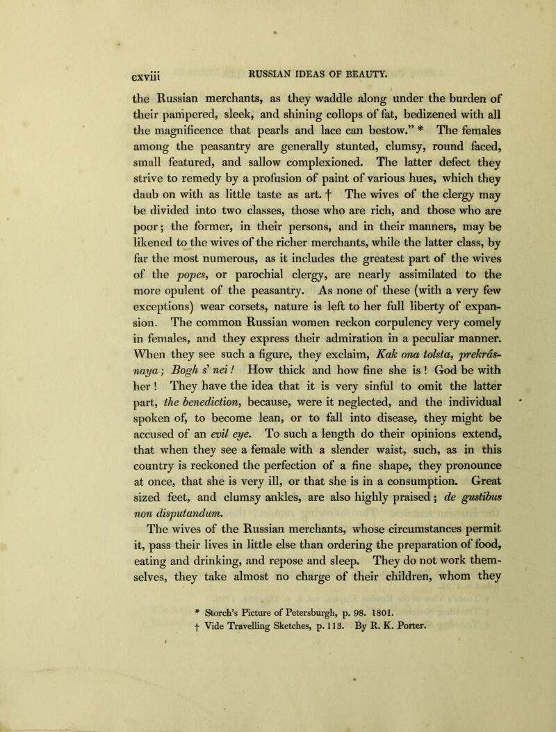 exvm RUSSIAN IDEAS OF BEAUTY. the Russian merchants, as they waddle along under the burden of their pampered, sleek, and shining collops of fat, bedizened with all the magnificence that pearls and lace can bestow.” * The females among the peasantry are generally stunted, clumsy, round faced, small featured, and sallow complexioned. The latter defect they strive to remedy by a profusion of paint of various hues, which they daub on with as little taste as art. f The wives of the clergy may be divided into two classes, those who are rich, and those who are poor; the former, in their persons, and in their manners, may be likened to the wives of the richer merchants, while the latter class, by far the most numerous, as it includes the greatest part of the wives of the popes, or parochial clergy, are nearly assimilated to the more opulent of the peasantry. As none of these (with a very few exceptions) wear corsets, nature is left to her full liberty of expan- sion. The common Russian women reckon corpulency very comely in females, and they express their admiration in a peculiar manner. When they see such a figure, they exclaim, Kak ona tolsta, prekras- naya; Bogh s nei! How thick and how fine she is ! God be with her ! They have the idea that it is very sinful to omit the latter part, the benediction, because, were it neglected, and the individual spoken of, to become lean, or to fall into disease, they might be accused of an evil eye. To such a length do their opinions extend, that when they see a female with a slender waist, such, as in this country is reckoned the perfection of a fine shape, they pronounce at once, that she is very ill, or that she is in a consumption. Great sized feet, and clumsy ankles, are also highly praised; de gustibus non disputandum, The wives of the Russian merchants, whose circumstances permit it, pass their lives in little else than ordering the preparation of food, eating and drinking, and repose and sleep. They do not work them- selves, they take almost no charge of their children, whom they * Storch’s Picture of Petersburgh, p. 98. 1801. f Vide Travelling Sketches, p. 113. By R. K. Porter.