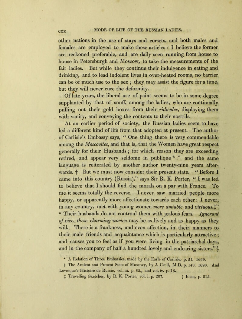 other nations in the use of stays and corsets, and both males and females are employed to make these articles : I believe the former are reckoned preferable, and are daily seen running from house to house in Petersburgh and Moscow, to take the measurements of the fair ladies. But while they continue their indulgence in eating and drinking, and to lead indolent lives in over-heated rooms, no barrier can be of much use to the sex ; they may assist the figure for a time, but they will never cure the deformity. Of late years, the liberal use of paint seems to be in some degree supplanted by that of snuff, among the ladies, who are continually pulling out their gold boxes from their ridicules, displaying them with vanity, and conveying the contents to their nostrils. At an earlier period of society, the Russian ladies seem to have led a different kind of life from that adopted at present. The author of Carlisle’s Embassy says, “ One thing there is very commendable among the Moscovites, and that is, that the Women have great respect generally for their Husbands ; for which reason they are exceeding retired, and appear very seldome in publique *:” and the same language is reiterated by another author twenty-nine years after- wards. f But we must now consider their present state. “ Before I came into this country (Russia),” says Sir R. K. Porter, “ I was led to believe that I should find the morals on a par with France. To me it seems totally the reverse. I never saw married people more happy, or apparently more affectionate towards each other: I never, in any country, met with young women more amiable and virtuous.%'’ “ Their husbands do not controul them with jealous fears. Ignorant of vice, these charming women may be as lively and as happy as they will. There is a frankness, and even affection, in their manners to their male friends and acquaintance which is particularly attractive; and causes you to feel as if you were living in the patriarchal days, and in the company of half a hundred lovely and endearing sisters.” § * A Relation of Three Embassies, made by the Earle of Carlisle,- p. 51. 1669. f The Antient and Present State of Muscovy, by J. Crull, M.D. p. 148. 1698. And Levesque’s Histoire de Russie, vol. iii. p. 83., and vol. iv. p. 15. X Travelling Sketches, by R. K. Porter, vol. i. p. 207. § Idem, p. 215.