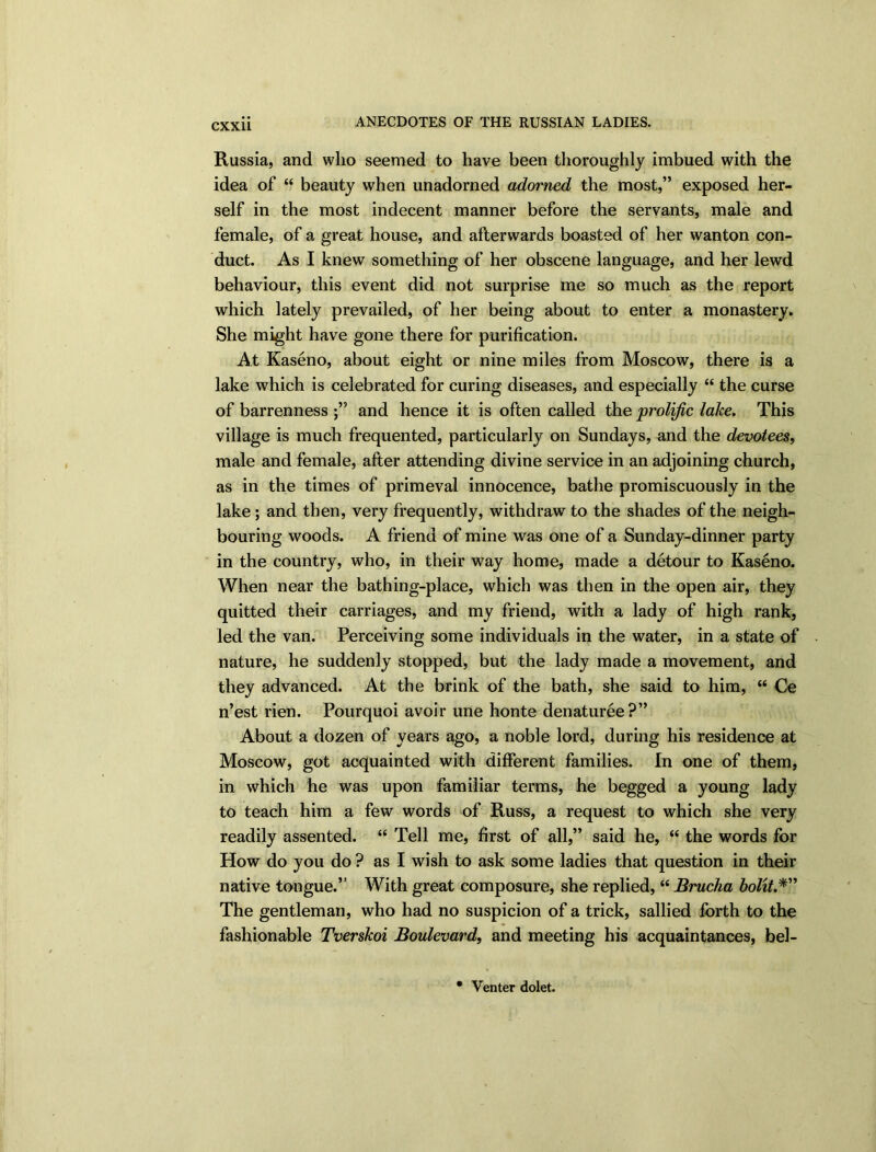 Russia, and who seemed to have been thoroughly imbued with the idea of “ beauty when unadorned adorned the most,” exposed her- self in the most indecent manner before the servants, male and female, of a great house, and afterwards boasted of her wanton con- duct. As I knew something of her obscene language, and her lewd behaviour, this event did not surprise me so much as the report which lately prevailed, of her being about to enter a monastery. She might have gone there for purification. At Kaseno, about eight or nine miles from Moscow, there is a lake which is celebrated for curing diseases, and especially “ the curse of barrenness and hence it is often called the prolific lake. This village is much frequented, particularly on Sundays, and the devotees, male and female, after attending divine service in an adjoining church, as in the times of primeval innocence, bathe promiscuously in the lake ; and then, very frequently, withdraw to the shades of the neigh- bouring woods. A friend of mine was one of a Sunday-dinner party in the country, who, in their way home, made a detour to Kaseno. When near the bathing-place, which was then in the open air, they quitted their carriages, and my friend, with a lady of high rank, led the van. Perceiving some individuals in the water, in a state of nature, he suddenly stopped, but the lady made a movement, and they advanced. At the brink of the bath, she said to him, “ Ce n’est rien. Pourquoi avoir une honte denaturee?” About a dozen of years ago, a noble lord, during his residence at Moscow, got acquainted with different families. In one of them, in which he was upon familiar terms, he begged a young lady to teach him a few words of Russ, a request to which she very readily assented. “ Tell me, first of all,” said he, “ the words for How do you do ? as I wish to ask some ladies that question in their native tongue.” With great composure, she replied, “ Brucha bold.*” The gentleman, who had no suspicion of a trick, sallied forth to the fashionable Tverskoi Boulevard, and meeting his acquaintances, bel- Venter dolet.