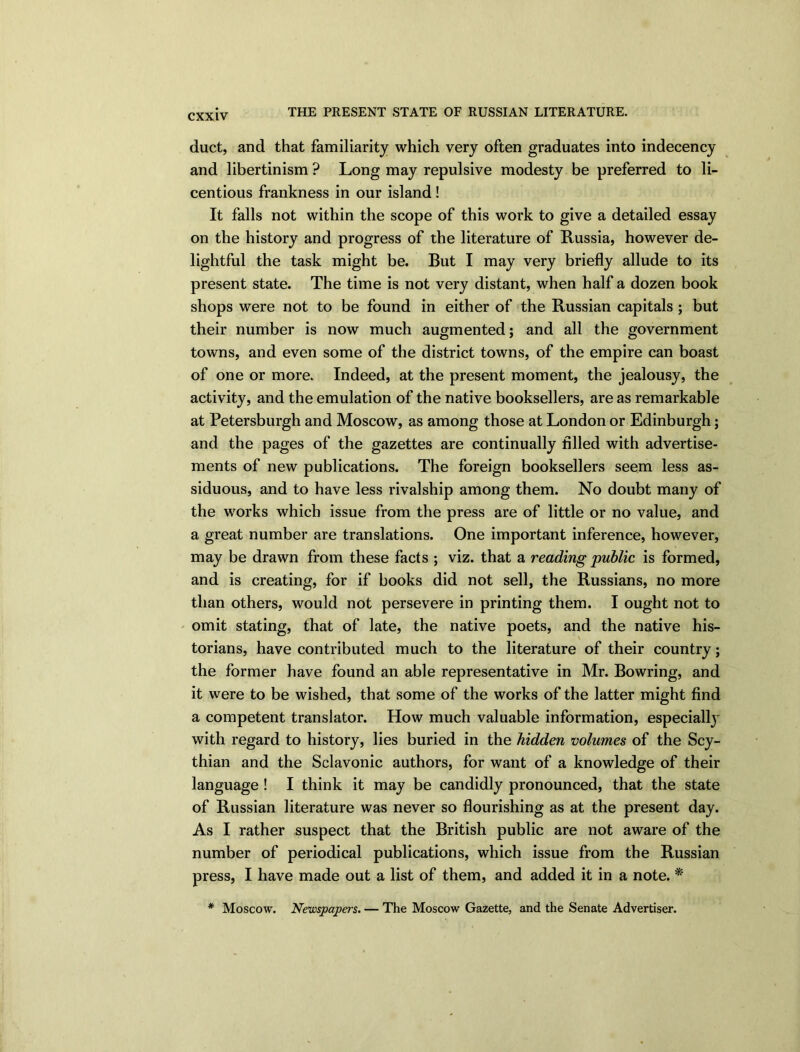 duct, and that familiarity which very often graduates into indecency and libertinism ? Long may repulsive modesty be preferred to li- centious frankness in our island ! It falls not within the scope of this work to give a detailed essay on the history and progress of the literature of Russia, however de- lightful the task might be. But I may very briefly allude to its present state. The time is not very distant, when half a dozen book shops were not to be found in either of the Russian capitals; but their number is now much augmented; and all the government towns, and even some of the district towns, of the empire can boast of one or more. Indeed, at the present moment, the jealousy, the activity, and the emulation of the native booksellers, are as remarkable at Petersburgh and Moscow, as among those at London or Edinburgh; and the pages of the gazettes are continually filled with advertise- ments of new publications. The foreign booksellers seem less as- siduous, and to have less rivalship among them. No doubt many of the works which issue from the press are of little or no value, and a great number are translations. One important inference, however, may be drawn from these facts ; viz. that a reading public is formed, and is creating, for if books did not sell, the Russians, no more than others, would not persevere in printing them. I ought not to omit stating, that of late, the native poets, and the native his- torians, have contributed much to the literature of their country; the former have found an able representative in Mr. Bowring, and it were to be wished, that some of the works of the latter might find a competent translator. How much valuable information, especial^ with regard to history, lies buried in the hidden volumes of the Scy- thian and the Sclavonic authors, for want of a knowledge of their language ! I think it may be candidly pronounced, that the state of Russian literature was never so flourishing as at the present day. As I rather suspect that the British public are not aware of the number of periodical publications, which issue from the Russian press, I have made out a list of them, and added it in a note. * * Moscow. Newspapers. — The Moscow Gazette, and the Senate Advertiser.