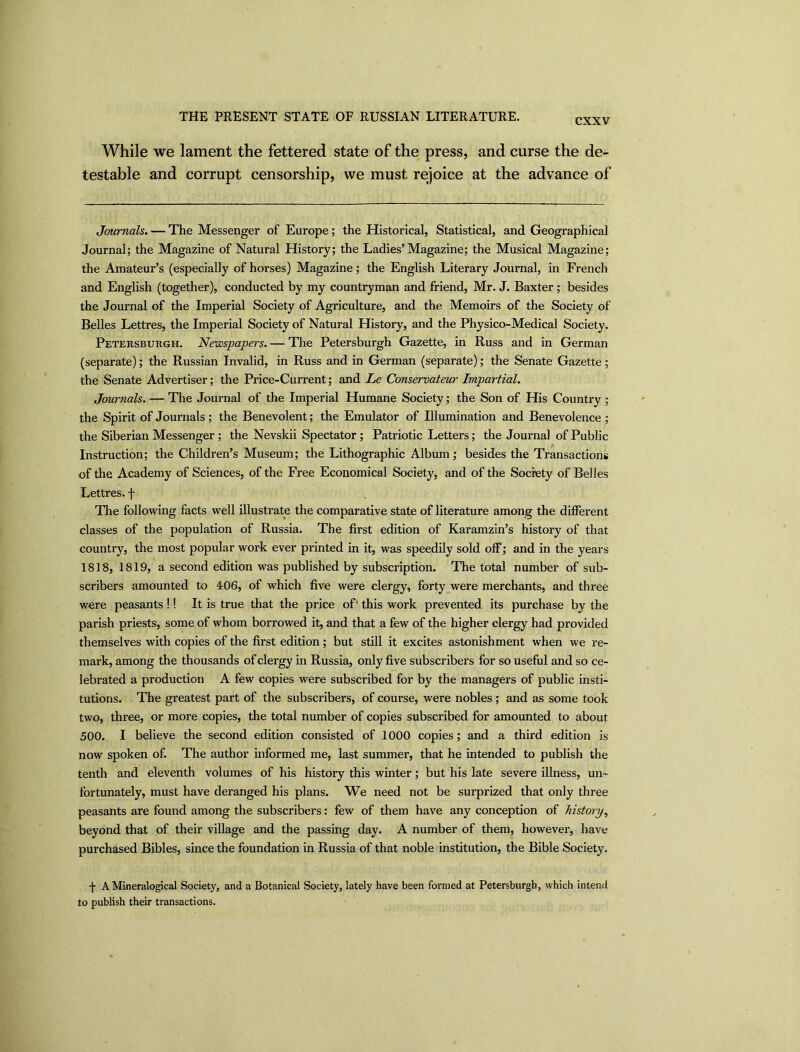 CXXV While we lament the fettered state of the press, and curse the de- testable and corrupt censorship, we must rejoice at the advance of Journals. — The Messenger of Europe; the Historical, Statistical, and Geographical Journal; the Magazine of Natural History; the Ladies’Magazine; the Musical Magazine; the Amateur’s (especially of horses) Magazine; the English Literary Journal, in French and English (together), conducted by my countryman and friend, Mr. J. Baxter; besides the Journal of the Imperial Society of Agriculture, and the Memoirs of the Society of Belles Lettres, the Imperial Society of Natural History, and the Physico-Medical Society. Petersburgh. Newspapers. — The Petersburgh Gazette, in Russ and in German (separate); the Russian Invalid, in Russ and in German (separate); the Senate Gazette; the Senate Advertiser; the Price-Current; and Le Conservateur Impartial. Journals. — The Journal of the Imperial Humane Society; the Son of His Country ; the Spirit of Journals; the Benevolent; the Emulator of Illumination and Benevolence ; the Siberian Messenger ; the Nevskii Spectator; Patriotic Letters; the Journal of Public Instruction; the Children’s Museum; the Lithographic Album; besides the Transactions of the Academy of Sciences, of the Free Economical Society, and of the Society of Belles Lettres. f The following facts well illustrate the comparative state of literature among the different classes of the population of Russia. The first edition of Karamzin’s history of that country, the most popular work ever printed in it, was speedily sold off; and in the years 1818, 1819, a second edition was published by subscription. The total number of sub- scribers amounted to 406, of which five were clergy, forty were merchants, and three were peasants !! It is true that the price of' this work prevented its purchase by the parish priests, some of whom borrowed it, and that a few of the higher clergy had provided themselves with copies of the first edition; but still it excites astonishment when we re- mark, among the thousands of clergy in Russia, only five subscribers for souseful and so ce- lebrated a production A few copies were subscribed for by the managers of public insti- tutions. The greatest part of the subscribers, of course, were nobles ; and as some took two, three, or more copies, the total number of copies subscribed for amounted to about 500. I believe the second edition consisted of 1000 copies; and a third edition is now spoken of. The author informed me, last summer, that he intended to publish the tenth and eleventh volumes of his history this winter; but his late severe illness, un- fortunately, must have deranged his plans. We need not be surprized that only three peasants are found among the subscribers: few of them have any conception of history, beyond that of their village and the passing day. A number of them, however, have purchased Bibles, since the foundation in Russia of that noble institution, the Bible Society. -j- A Mineralogical Society, and a Botanical Society, lately have been formed at Petersburgh, which intend to publish their transactions.