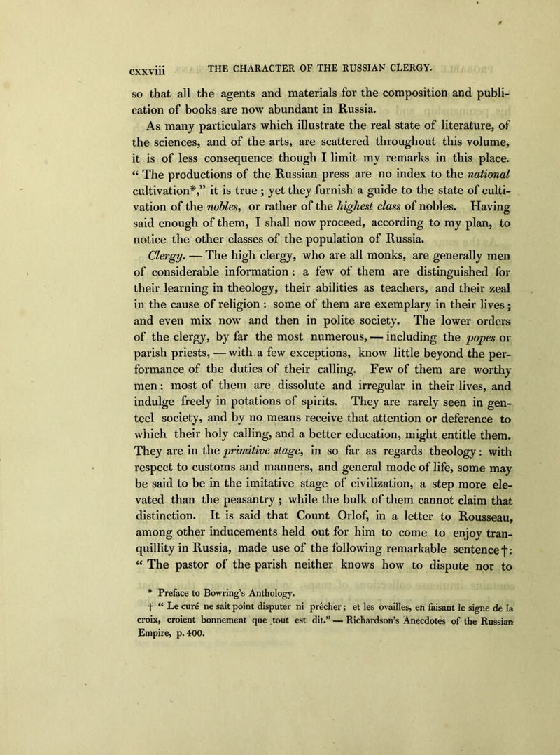 THE CHARACTER OF THE RUSSIAN CLERGY. so that all the agents and materials for the composition and publi- cation of books are now abundant in Russia. As many particulars which illustrate the real state of literature, of the sciences, and of the arts, are scattered throughout this volume, it is of less consequence though I limit my remarks in this place. “ The productions of the Russian press are no index to the national cultivation*,” it is true ; yet they furnish a guide to the state of culti- vation of the nobles, or rather of the highest class of nobles. Having said enough of them, I shall now proceed, according to my plan, to notice the other classes of the population of Russia. Clergy. — The high clergy, who are all monks, are generally men of considerable information : a few of them are distinguished for their learning in theology, their abilities as teachers, and their zeal in the cause of religion : some of them are exemplary in their lives; and even mix now and then in polite society. The lower orders of the clergy, by far the most numerous, — including the popes or parish priests, — with, a few exceptions, know little beyond the per- formance of the duties of their calling. Few of them are worthy men: most of them are dissolute and irregular in their lives, and indulge freely in potations of spirits. They are rarely seen in gen- teel society, and by no means receive that attention or deference to which their holy calling, and a better education, might entitle them. They are in the primitive stage, in so far as regards theology: with respect to customs and manners, and general mode of life, some may be said to be in the imitative stage of civilization, a step more ele- vated than the peasantry ; while the bulk of them cannot claim that distinction. It is said that Count Orlof, in a letter to Rousseau, among other inducements held out for him to come to enjoy tran- quillity in Russia, made use of the following remarkable sentence f: “ The pastor of the parish neither knows how to dispute nor to * Preface to Bowring’s Anthology. f “ Le cure ne sait point disputer ni precher; et les ovailles, en faisant le signe de la croix, croient bonnement que tout est dit.” — Richardson’s Anecdotes of the Russian Empire, p. 400.