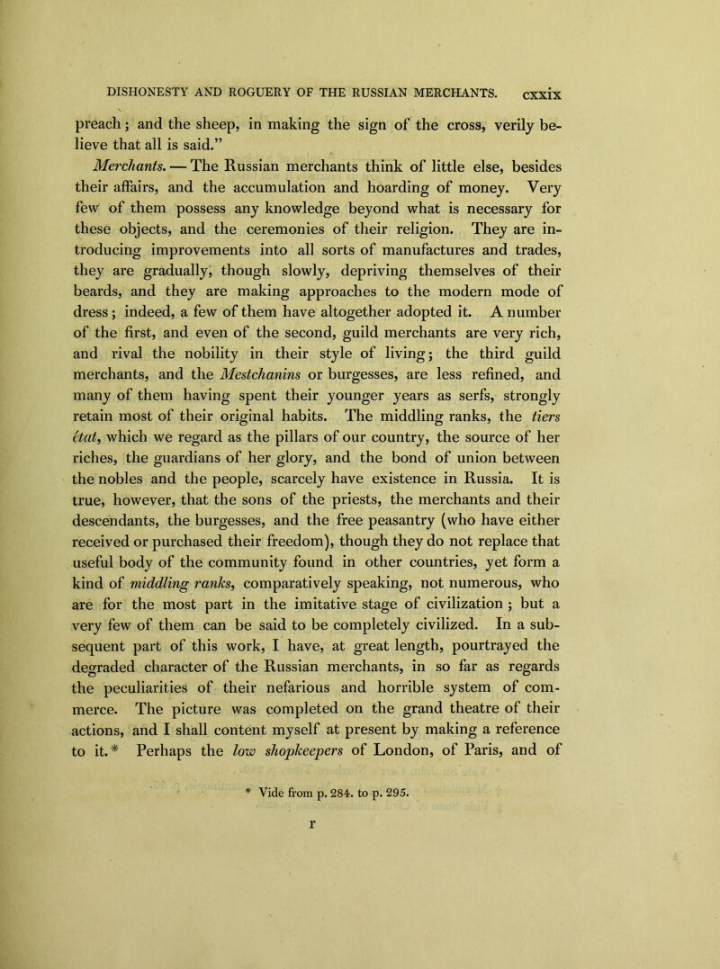 DISHONESTY AND ROGUERY OF THE RUSSIAN MERCHANTS. preach; and the sheep, in making the sign of the cross, verily be- lieve that all is said.” Merchants. — The Russian merchants think of little else, besides their affairs, and the accumulation and hoarding of money. Very few of them possess any knowledge beyond what is necessary for these objects, and the ceremonies of their religion. They are in- troducing improvements into all sorts of manufactures and trades, they are gradually, though slowly, depriving themselves of their beards, and they are making approaches to the modern mode of dress ; indeed, a few of them have altogether adopted it. A number of the first, and even of the second, guild merchants are very rich, and rival the nobility in their style of living; the third guild merchants, and the Mestchanins or burgesses, are less refined, and many of them having spent their younger years as serfs, strongly retain most of their original habits. The middling ranks, the tiers etat, which we regard as the pillars of our country, the source of her riches, the guardians of her glory, and the bond of union between the nobles and the people, scarcely have existence in Russia. It is true, however, that the sons of the priests, the merchants and their descendants, the burgesses, and the free peasantry (who have either received or purchased their freedom), though they do not replace that useful body of the community found in other countries, yet form a kind of middling ranks, comparatively speaking, not numerous, who are for the most part in the imitative stage of civilization ; but a very few of them can be said to be completely civilized. In a sub- sequent part of this work, I have, at great length, pourtrayed the degraded character of the Russian merchants, in so far as regards the peculiarities of their nefarious and horrible system of com- merce. The picture was completed on the grand theatre of their actions, and I shall content myself at present by making a reference to it.* Perhaps the low shopkeepers of London, of Paris, and of * Vide from p. 284. to p. 295. r