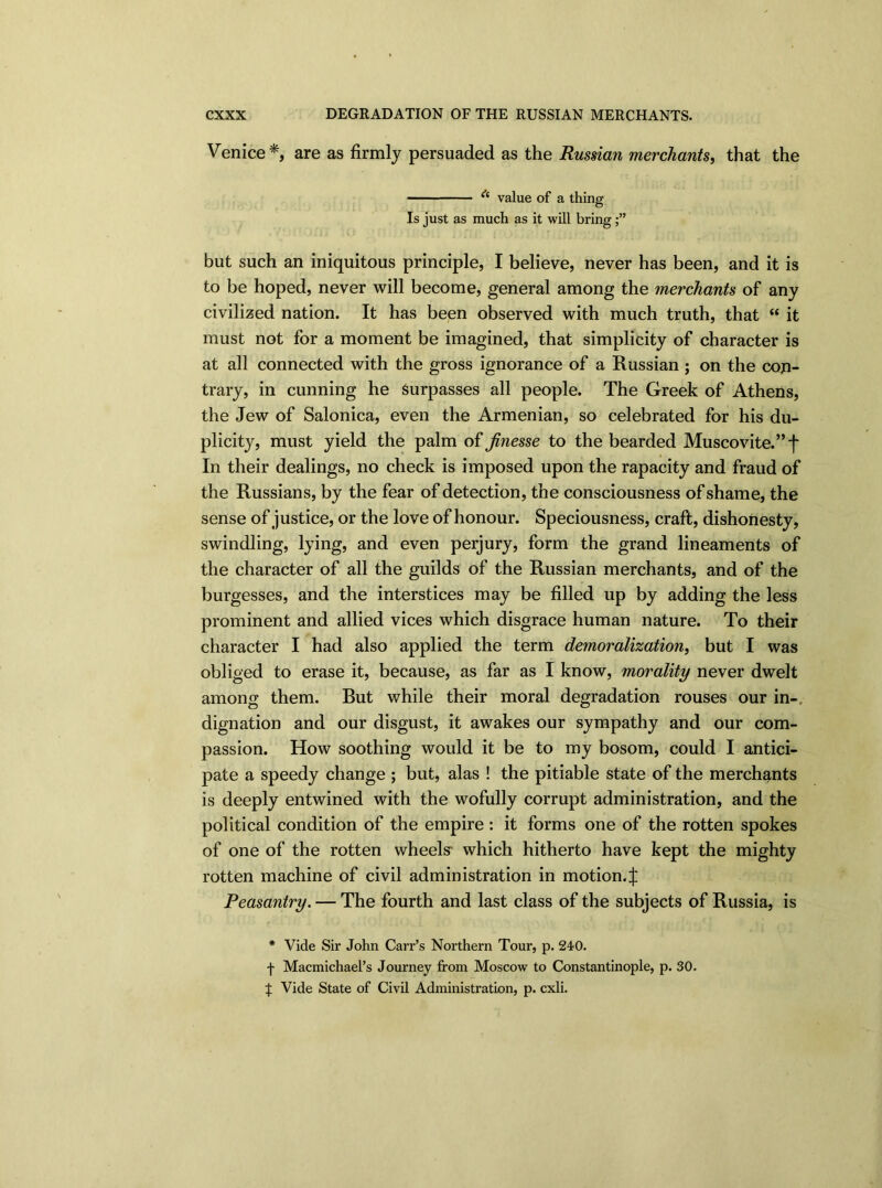 Venice*, are as firmly persuaded as the Russian merchants, that the * value of a thing Is just as much as it will bring but such an iniquitous principle, I believe, never has been, and it is to be hoped, never will become, general among the merchants of any civilized nation. It has been observed with much truth, that “ it must not for a moment be imagined, that simplicity of character is at all connected with the gross ignorance of a Russian ; on the con- trary, in cunning he Surpasses all people. The Greek of Athens, the Jew of Salonica, even the Armenian, so celebrated for his du- plicity, must yield the palm of finesse to the bearded Muscovite.” f In their dealings, no check is imposed upon the rapacity and fraud of the Russians, by the fear of detection, the consciousness of shame, the sense of justice, or the love of honour. Speciousness, craft, dishonesty, swindling, lying, and even perjury, form the grand lineaments of the character of all the guilds of the Russian merchants, and of the burgesses, and the interstices may be filled up by adding the less prominent and allied vices which disgrace human nature. To their character I had also applied the term demoralization, but I was obliged to erase it, because, as far as I know, morality never dwelt among them. But while their moral degradation rouses our in- dignation and our disgust, it awakes our sympathy and our com- passion. How soothing would it be to my bosom, could I antici- pate a speedy change ; but, alas ! the pitiable state of the merchants is deeply entwined with the wofully corrupt administration, and the political condition of the empire : it forms one of the rotten spokes of one of the rotten wheels' which hitherto have kept the mighty rotten machine of civil administration in motion, j: Peasantry. — The fourth and last class of the subjects of Russia, is * Vide Sir John Carr’s Northern Tour, p. 240. f Macmichael’s Journey from Moscow to Constantinople, p. 30. X Vide State of Civil Administration, p. cxli.