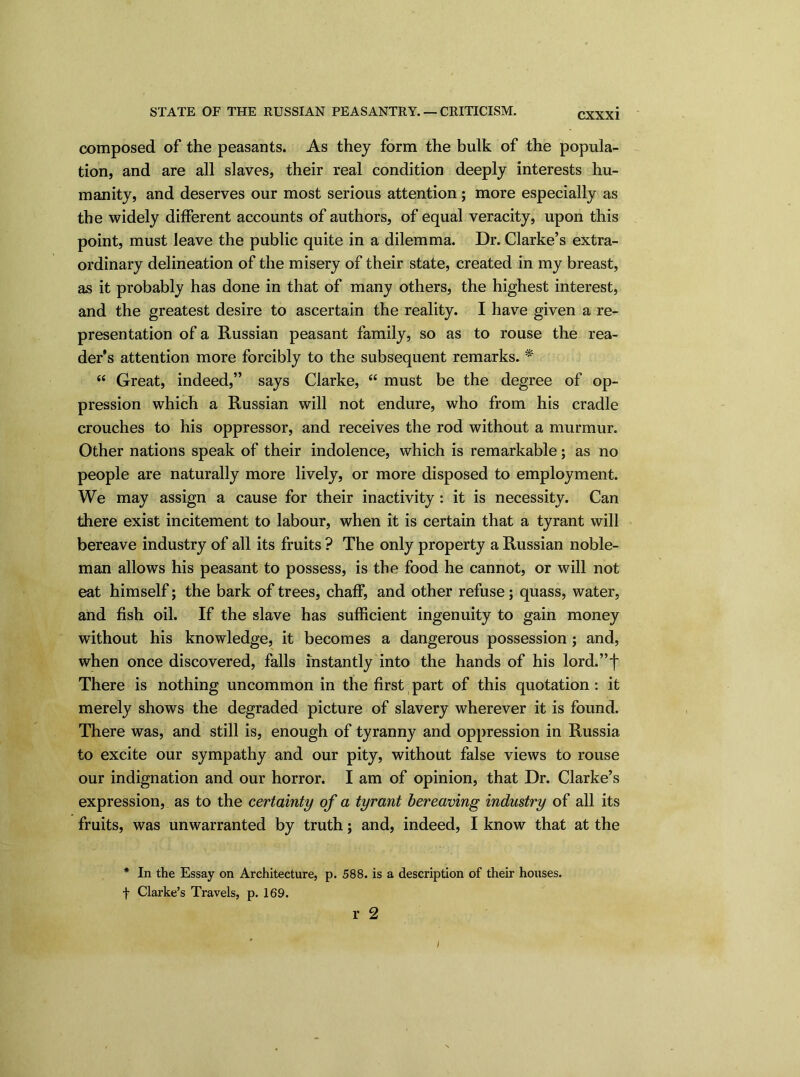 STATE OF THE RUSSIAN PEASANTRY. — CRITICISM. composed of the peasants. As they form the bulk of the popula- tion, and are all slaves, their real condition deeply interests hu- manity, and deserves our most serious attention; more especially as the widely different accounts of authors, of equal veracity, upon this point, must leave the public quite in a dilemma. Dr. Clarke’s extra- ordinary delineation of the misery of their state, created in my breast, as it probably has done in that of many others, the highest interest, and the greatest desire to ascertain the reality. I have given a re- presentation of a Russian peasant family, so as to rouse the rea- der’s attention more forcibly to the subsequent remarks. * “ Great, indeed,” says Clarke, “ must be the degree of op- pression which a Russian will not endure, who from his cradle crouches to his oppressor, and receives the rod without a murmur. Other nations speak of their indolence, which is remarkable; as no people are naturally more lively, or more disposed to employment. We may assign a cause for their inactivity : it is necessity. Can there exist incitement to labour, when it is certain that a tyrant will bereave industry of all its fruits ? The only property a Russian noble- man allows his peasant to possess, is the food he cannot, or will not eat himself; the bark of trees, chaff, and other refuse; quass, water, and fish oil. If the slave has sufficient ingenuity to gain money without his knowledge, it becomes a dangerous possession ; and, when once discovered, falls instantly into the hands of his lord.”f There is nothing uncommon in the first part of this quotation : it merely shows the degraded picture of slavery wherever it is found. There was, and still is, enough of tyranny and oppression in Russia to excite our sympathy and our pity, without false views to rouse our indignation and our horror. I am of opinion, that Dr. Clarke’s expression, as to the certainty of a tyrant bereaving industry of all its fruits, was unwarranted by truth; and, indeed, I know that at the * In the Essay on Architecture, p. 588. is a description of their houses, f Clarke’s Travels, p. 169. r 2 i