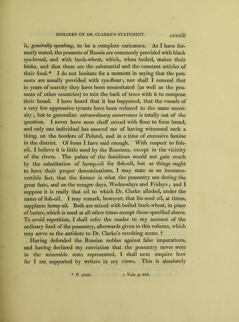 CXXX11I it, generally speaking, to be a complete caricature. As I have for- merly stated, the peasants of Russia are commonly provided with black rye-bread, and with buck-wheat, which, when boiled, makes their kasha, and that these are the substantial and the constant articles of their food.* I do not hesitate for a moment in saying that the pea- sants are usually provided with rye-flour; nor shall I conceal that in years of scarcity they have been necessitated (as well as the pea- sants of other countries) to mix the bark of trees with it to compose their bread. I have heard that it has happened, that the vassals of a very few oppressive tyrants have been reduced to the same neces- sity ; but to generalize extraordinary occurrences is totally out of the question. I never have seen chaff mixed with flour to form bread, and only one individual has assured me of having witnessed such a thing, on the borders of Poland, and in a time of excessive famine in the district. Of kvass I have said enough. With respect to fish- oil, I believe it is little used by the Russians, except in the vicinity of the rivers. The palate of the fastidious would not gain much by the substitution of hemp-oil for fish-oil, but as things ought to have their proper denominations, I may state as an incontro- vertible fact, that the former is what the peasantry use during the great fasts, and on the meagre days, Wednesdays and Fridays ; and I suppose it is really that oil to which Dr. Clarke alluded, under the name of fish-oil. I may remark, however, that lin-seed oil, at times, supplants hemp oil. Both are mixed with boiled buck-wheat, in place of butter, which is used at all other times except those specified above. To avoid repetition, I shall refer the reader to my account of the ordinary food of the peasantry, afterwards given in this volume, which may serve as the antidote to Dr. Clarke’s revolting scene, f Having defended the Russian nobles against false imputations, and having declared my conviction that the peasantry never were in the miserable state represented, I shall next enquire how far I am supported by writers in my views. This is absolutely