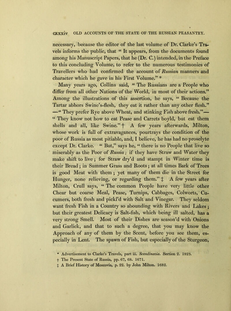 necessary, because the editor of the last volume of Dr. Clarke’s Tra- vels informs the public, that “ It appears, from the documents found among his Manuscript Papers, that he (Dr. C.) intended, in the Preface to this concluding Volume, to refer to the numerous testimonies of Travellers who had confirmed the account of Russian manners and character which he gave in his First Volume.” * Many years ago, Collins said, “ The Russians are a People who differ from all other Nations of the World, in most of their actions.” Among the illustrations of this assertion, he says, “ Because the Tartar abhors Swine’s-flesh, they eat it rather than any other flesh.” —“ They prefer Rye above Wheat, and stinking Fish above fresh.”— “ They know not how to eat Pease and Carrets boyld, but eat them shells and all, like Swine.” f A few years afterwards, Milton, whose work is full of extravagances, pourtrays the condition of the poor of Russia as most pitiable, and, I believe, he has had no proselyte except Dr. Clarke. “ But,” says he, “ there is no People that live so miserably as the Poor of Russia; if they have Straw and Water they make shift to live ; for Straw dry’d and stampt in Winter time is their Bread; in Summer Grass and Roots; at all times Bark of Trees is good Meat with them ; yet many of them die in the Street for Plunger, none relieving, or regarding them.” J A few years after Milton, Crull says, “ The common People have very little other Chear but coarse Meal, Pease, Turnips, Cabbages, Col worts, Cu- cumers, both fresh and pickl’d with Salt and Vinegar. They seldom want fresh Fish in a Country so abounding with Rivers and Lakes ; but their greatest Delicacy is Salt-fish, which being ill salted, has a very strong Smell. Most of their Dishes are season’d with Onions and Garlick, and that to such a degree, that you may know the Approach of any of them by the Scent, before you see them, es- pecially in Lent. The spawn of Fish, but especially of the Sturgeon, * Advertisement to Clarke’s Travels, part iii. Scandinavia. Section 2. 1823. f The Present State of Russia, pp. 67, 68. 1671. J A Brief History of Moscovia, p. 22. by John Milton. 1682.