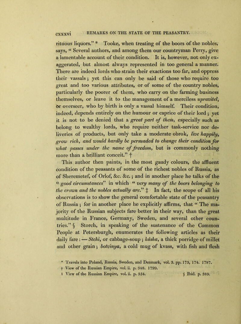 rituous liquors.” * Tooke, when treating of the boors of the nobles, says, “ Several authors, and among them our countryman Perry, give a lamentable account of their condition. It is, however, not only ex- aggerated, but almost always represented in too general a manner. There are indeed lords who strain their exactions too far, and oppress their vassals ; yet this can only be said of those who require too great and too various attributes, or of some of the country nobles, particularly the poorer of them, who carry on the farming business themselves, or leave it to the management of a merciless ujpravitel, or overseer, who by birth is only a vassal himself. Their condition, indeed, depends entirely on the humour or caprice of their lord ; yet it is not to be denied that a great part of them, especially such as belong to wealthy lords, who require neither task-service nor de- liveries of products, but only take a moderate obrok, live happily, grow rich, and would hardly he persuaded to change their condition for what passes under the name of freedom, but is commonly nothing more than a brilliant conceit.” f This author then paints, in the most gaudy colours, the affluent condition of the peasants of some of the richest nobles of Russia, as of Sheremetef, of Orlof, &c. &c.; and in another place he talks of the “ good circumstances” in which “ very many of the boors belonging to the crown and the nobles actually are.” X In fact, the scope of all his observations is to show the general comfortable state of the peasantry of Russia ; for in another place he explicitly affirms, that “ The ma- jority of the Russian subjects fare better in their way, than the great multitude in France, Germany, Sweden, and several other coun- tries.” § Storch, in speaking of the sustenance of the Common People at Petersburgh, enumerates the following articles as their daily fare : — Stchi, or cabbage-soup ; kasha, a thick porridge of millet and other grain ; botvmya, a cold mug of kvass, with fish and flesh * Travels into Poland, Russia, Sweden, and Denmark, vol. 3. pp. 173, 174. 1787. f View of the Russian Empire, vol. ii. p. 348. 1799. 1 View of the Russian Empire, vol. ii. p. 354. § Ibid. p. 389.
