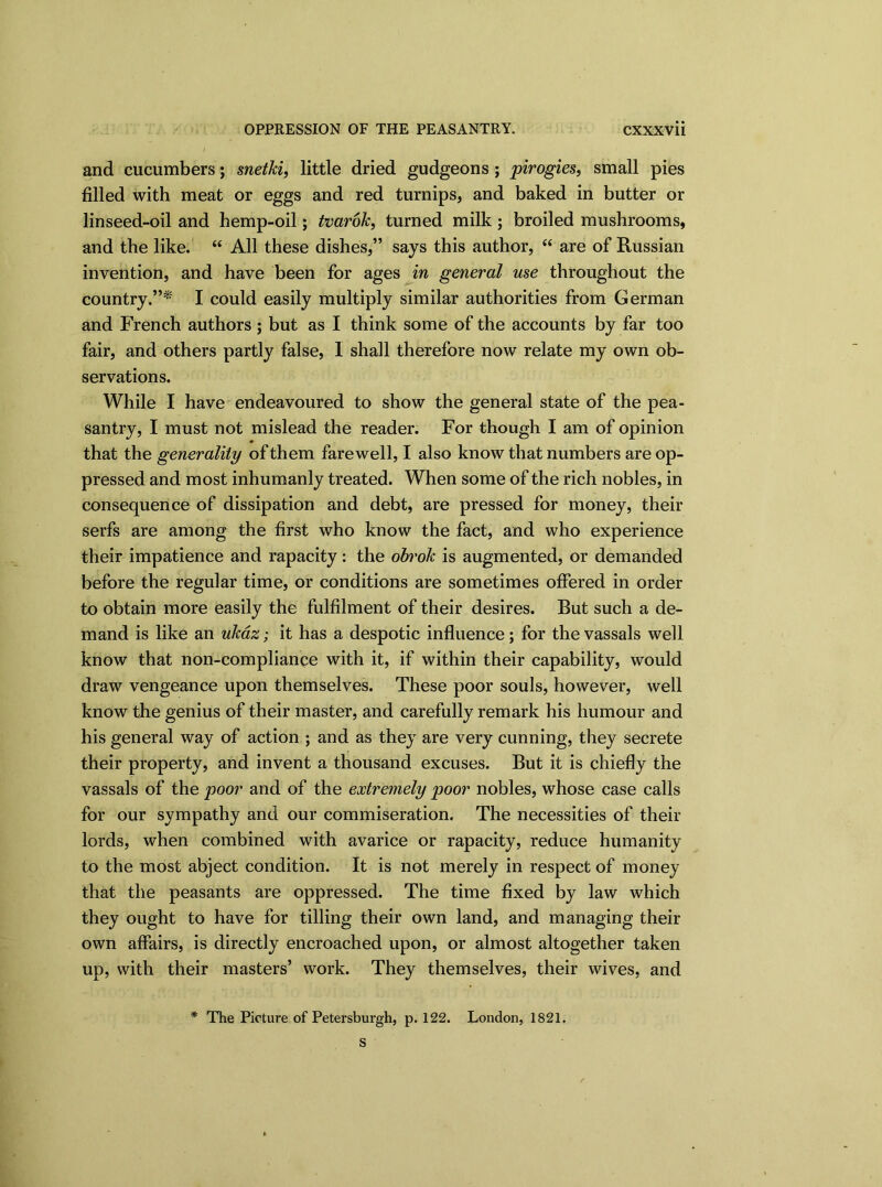 and cucumbers; snetki, little dried gudgeons; pirogies, small pies filled with meat or eggs and red turnips, and baked in butter or linseed-oil and hemp-oil; tvarok, turned milk ; broiled mushrooms, and the like. “ All these dishes,” says this author, “ are of Russian invention, and have been for ages in general use throughout the country.”* I could easily multiply similar authorities from German and French authors ; but as I think some of the accounts by far too fair, and others partly false, I shall therefore now relate my own ob- servations. While I have endeavoured to show the general state of the pea- santry, I must not mislead the reader. For though I am of opinion that the generality of them farewell, I also know that numbers are op- pressed and most inhumanly treated. When some of the rich nobles, in consequence of dissipation and debt, are pressed for money, their serfs are among the first who know the fact, and who experience their impatience and rapacity: the obrok is augmented, or demanded before the regular time, or conditions are sometimes offered in order to obtain more easily the fulfilment of their desires. But such a de- mand is like an ukaz; it has a despotic influence ; for the vassals well know that non-compliance with it, if within their capability, would draw vengeance upon themselves. These poor souls, however, well know the genius of their master, and carefully remark his humour and his general way of action ; and as they are very cunning, they secrete their property, and invent a thousand excuses. But it is chiefly the vassals of the poor and of the extremely poor nobles, whose case calls for our sympathy and our commiseration. The necessities of their lords, when combined with avarice or rapacity, reduce humanity to the most abject condition. It is not merely in respect of money that the peasants are oppressed. The time fixed by law which they ought to have for tilling their own land, and managing their own affairs, is directly encroached upon, or almost altogether taken up, with their masters’ work. They themselves, their wives, and * The Picture of Petersburgh, p. 122. London, 1821.