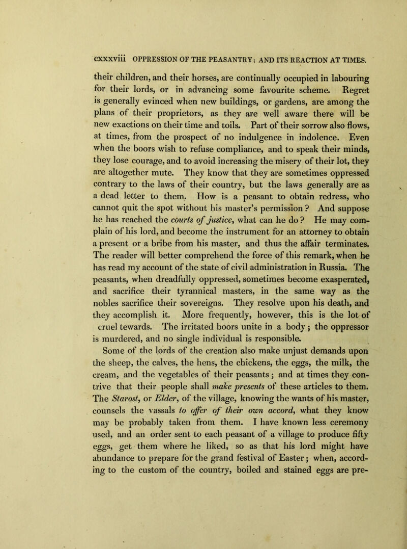 their children, and their horses, are continually occupied in labouring for their lords, or in advancing some favourite scheme. Regret is generally evinced when new buildings, or gardens, are among the plans of their proprietors, as they are well aware there will be new exactions on their time and toils. Part of their sorrow also flows, at times, from the prospect of no indulgence in indolence. Even when the boors wish to refuse compliance, and to speak their minds, they lose courage, and to avoid increasing the misery of their lot, they are altogether mute. They know that they are sometimes oppressed contrary to the laws of their country, but the laws generally are as a dead letter to them. How is a peasant to obtain redress, who cannot quit the spot without his master’s permission ? And suppose he has reached the courts of justice, what can he do ? He may com- plain of his lord, and become the instrument for an attorney to obtain a present or a bribe from his master, and thus the affair terminates. The reader will better comprehend the force of this remark, when he has read my account of the state of civil administration in Russia. The peasants, when dreadfully oppressed, sometimes become exasperated, and sacrifice their tyrannical masters, in the same way as the nobles sacrifice their sovereigns. They resolve upon his death, and they accomplish it. More frequently, however, this is the lot of cruel tewards. The irritated boors unite in a body ; the oppressor is murdered, and no single individual is responsible. Some of the lords of the creation also make unjust demands upon the sheep, the calves, the hens, the chickens, the eggs, the milk, the cream, and the vegetables of their peasants; and at times they con- trive that their people shall make presents of these articles to them. The Starost, or Elder, of the village, knowing the wants of his master, counsels the vassals to offer of tlieir own accord, what they know may be probably taken from them. I have known less ceremony used, and an order sent to each peasant of a village to produce fifty eggs, get them where he liked, so as that his lord might have abundance to prepare for the grand festival of Easter; when, accord- ing to the custom of the country, boiled and stained eggs are pre-