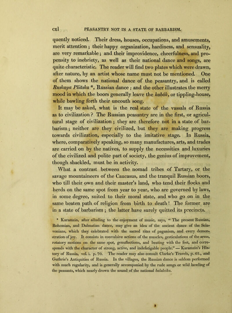 quently noticed. Their dress, houses, occupations, and amusements, merit attention ; their happy organization, hardiness, and sensuality, are very remarkable; and their improvidence, cheerfulness, and pro- pensity to inebriety, as well as their national dance and songs, are quite characteristic. The reader will find two plates which were drawn, after nature, by an artist whose name must not be mentioned. One of them shows the national dance of the peasantry, and is called Ruskaya Pliaska *, Russian dance ; and the other illustrates the merry mood in which the boors generally leave the kabak, or tippling-house, while bawling forth their uncouth song. It may be asked, what is the real state of the vassals of Russia as to civilization ? The Russian peasantry are in the first, or agricul- tural stage of civilization ; they are therefore not in a state of bar- barism ; neither are they civilized, but they are making progress towards civilization, especially to the imitative stage. In Russia, where, comparatively speaking, so many manufactures, arts, and trades are carried on by the natives, to supply the necessities and luxuries of the civilized and polite part of society, the genius of improvement, though shackled, must be in activity. What a contrast between the nomad tribes of Tartary, or the savage mountaineers of the Caucasus, and the tranquil Russian boors, who till their own and their master’s land, who tend their flocks and herds on the same spot from year to year, who are governed by laws, in some degree, suited to their moral state, and who go on in the same beaten path of religion from birth to death! The former are in a state of barbarism ; the latter have surely quitted its precincts. * Karamzin, after alluding to the enjoyment of music, says, “ The present Russian, Bohemian, and Dalmatian dance, may give an idea of the ancient dance of the Scla- vonians, which they celebrated with the sacred rites of paganism, and every demon- stration of joy. It consists in convulsive actions of the muscles, gesticulations of the arms, rotatory motions on the same spot, genuflections, and beating with the feet, and corre- sponds with the character of strong, active, and indefatigable people.” — Karamzin’s His- tory of Russia, vol. i. p. 70. The reader may also consult Clarke’s Travels, p. 61., and Guthrie’s Antiquities of Russia. In the villages, the Russian dance is seldom performed with much regularity, and is generally accompanied by the rude songs or wild howling of the peasants, which nearly drown the sound of the national balaleika.
