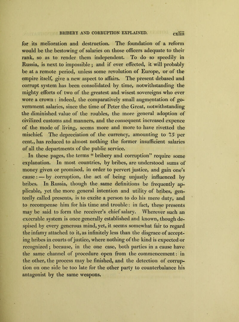 for its melioration and destruction. The foundation of a reform would be the bestowing of salaries on those officers adequate to their rank, so as to render them independent. To do so speedily in Russia, is next to impossible; and if ever effected, it will probably be at a remote period, unless some revolution of Europe, or of the empire itself, give a new aspect to affairs. The present debased and corrupt system has been consolidated by time, notwithstanding the mighty efforts of two of the greatest and wisest sovereigns who ever wore a crown : indeed, the comparatively small augmentation of go- vernment salaries, since the time of Peter the Great, notwithstanding the diminished value of the roubles, the more general adoption of civilized customs and manners, and the consequent increased expence of the mode of living, seems more and more to have rivetted the mischief. The depreciation of the currency, amounting to 75 per cent., has reduced to almost nothing the former insufficient salaries of all the departments of the public service. In these pages, the terms “ bribery and corruption” require some explanation. In most countries, by bribes, are understood sums of money given or promised, in order to pervert justice, and gain one’s cause: — by corruption, the act of being unjustly influenced by bribes. In Russia, though the same definitions be frequently ap- plicable, yet the more general intention and utility of bribes, gen- teelly called presents, is to excite a person to do his mere duty, and to recompense him for his time and trouble: in fact, these presents may be said to form the receiver’s chief salary. Wherever such an execrable system is once generally established and known, though de- spised by every generous mind,yet, it seems somewhat fair to regard the infamy attached to it, as infinitely less than the disgrace of accept- ing bribes in courts of justice, where nothing of the kind is expected or recognized; because, in the one case, both parties in a cause have the same channel of procedure open from the commencement: in the other, the process may be finished, and the detection of corrup- tion on one side be too late for the other party to counterbalance his antagonist by the same weapons.
