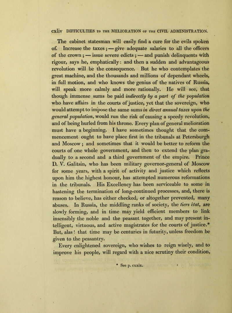 The cabinet statesman will easily find a cure for the evils spoken of. Increase the taxes ; — give adequate salaries to all the officers of the crown ; — issue severe edicts ; — and punish delinquents with rigour, says he, emphatically: and then a sudden and advantageous revolution will be the consequence. But he who contemplates the great machine, and the thousands and millions of dependant wheels, in full motion, and who knows the genius of the natives of Russia, will speak more calmly and more rationally. He will see, that though immense sums be paid indirectly by a part of the population who have affairs in the courts of justice, yet that the sovereign, who would attempt to impose the same sums in direct annual taxes upon the general population, would run the risk of causing a speedy revolution, and of being hurled from his throne. Every plan of general melioration must have a beginning. I have sometimes thought that the com- mencement ought to have place first in the tribunals at Petersburgh and Moscow ; and sometimes that it would be better to reform the courts of one whole government, and then to extend the plan gra- dually to a second and a third government of the empire. Prince D. V. Galitsin, who has been military governor-general of Moscow for some years, with a spirit of activity and justice which reflects upon him the highest honour, has attempted numerous reformations in the tribunals. His Excellency has been serviceable to some in hastening the termination of long-continued processes, and, there is reason to believe, has either checked, or altogether prevented, many abuses. In Russia, the middling ranks of society, the tiers etat, are slowly forming, and in time may yield efficient members to link insensibly the noble and the peasant together, and may present in- telligent, virtuous, and active magistrates for the courts of justice.* But, alas ! that time may be centuries in futurity, unless freedom be given to the peasantry. Every enlightened sovereign, who wishes to reign wisely, and to improve his people, will regard with a nice scrutiny their condition, * See p. cxxix.