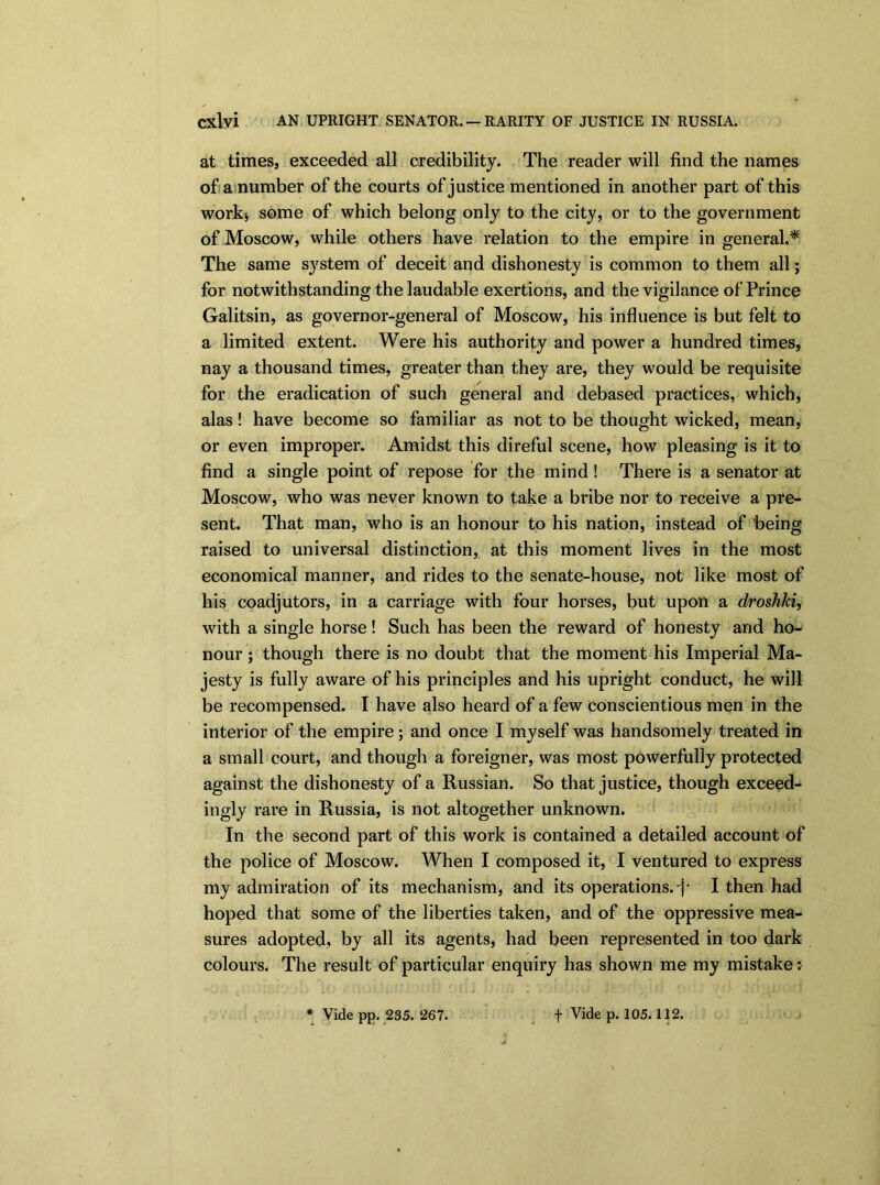 at times, exceeded all credibility. The reader will find the names of a number of the courts of justice mentioned in another part of this work-, some of which belong only to the city, or to the government of Moscow, while others have relation to the empire in general.* The same system of deceit and dishonesty is common to them all; for notwithstanding the laudable exertions, and the vigilance of Prince Galitsin, as governor-general of Moscow, his influence is but felt to a limited extent. Were his authority and power a hundred times, nay a thousand times, greater than they are, they would be requisite for the eradication of such general and debased practices, which, alas! have become so familiar as not to be thought wicked, mean, or even improper. Amidst this direful scene, how pleasing is it to find a single point of repose for the mind ! There is a senator at Moscow, who was never known to take a bribe nor to receive a pre- sent. That man, who is an honour to his nation, instead of being raised to universal distinction, at this moment lives in the most economical manner, and rides to the senate-house, not like most of his coadjutors, in a carriage with four horses, but upon a droshki, with a single horse! Such has been the reward of honesty and ho- nour ; though there is no doubt that the moment his Imperial Ma- jesty is fully aware of his principles and his upright conduct, he will be recompensed. I have also heard of a few conscientious men in the interior of the empire; and once I myself was handsomely treated in a small court, and though a foreigner, was most powerfully protected against the dishonesty of a Russian. So that justice, though exceed- ingly rare in Russia, is not altogether unknown. In the second part of this work is contained a detailed account of the police of Moscow. When I composed it, I ventured to express my admiration of its mechanism, and its operations, -}' I then had hoped that some of the liberties taken, and of the oppressive mea- sures adopted, by all its agents, had been represented in too dark colours. The result of particular enquiry has shown me my mistake: * Vide pp. 235. 267. f Vide p. 105.112.