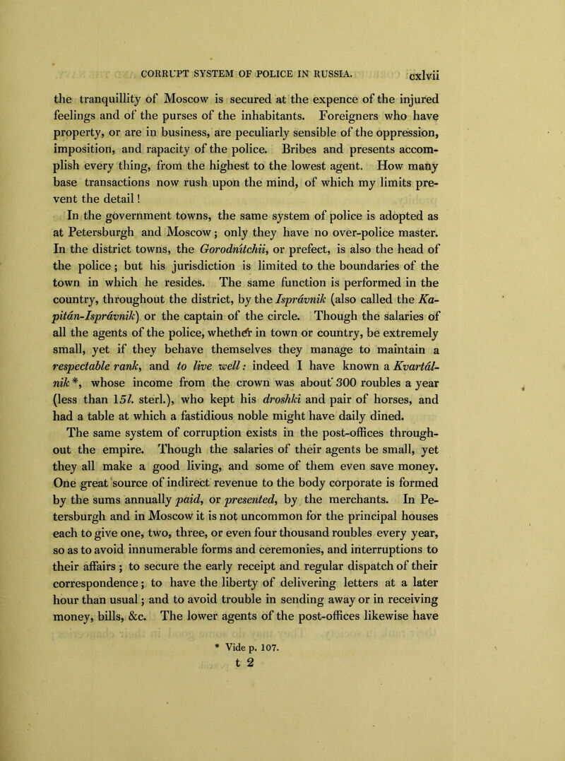 the tranquillity of Moscow is secured at the expence of the injured feelings and of the purses of the inhabitants. Foreigners who have property, or are in business, are peculiarly sensible of the oppression, imposition, and rapacity of the police. Bribes and presents accom- plish every thing, from the highest to the lowest agent. How many base transactions now rush upon the mind, of which my limits pre- vent the detail! In the government towns, the same system of police is adopted as at Petersburgh and Moscow; only they have no over-police master. In the district towns, the Gorodmtchii, or prefect, is also the head of the police; but his jurisdiction is limited to the boundaries of the town in which he resides. The same function is performed in the country, throughout the district, by the Ispravnik (also called the Ka- pitan-Ispravnik) or the captain of the circle. Though the salaries of all the agents of the police, whether in town or country, be extremely small, yet if they behave themselves they manage to maintain a respectable rank, and to live well: indeed I have known a Kvartal- nik *, whose income from the crown was about' 300 roubles a year (less than 15/. sterl.), who kept his droshki and pair of horses, and had a table at which a fastidious noble might have daily dined. The same system of corruption exists in the post-offices through- out the empire. Though the salaries of their agents be small, yet they all make a good living, and some of them even save money. One great source of indirect revenue to the body corporate is formed by the sums annually paid, or presented, by the merchants. In Pe- tersburgh and in Moscow it is not uncommon for the principal houses each to give one, two, three, or even four thousand roubles every year, so as to avoid innumerable forms and ceremonies, and interruptions to their affairs ; to secure the early receipt and regular dispatch of their correspondence; to have the liberty of delivering letters at a later hour than usual; and to avoid trouble in sending away or in receiving money, bills, &c. The lower agents of the post-offices likewise have * Vide p. 107. t 2