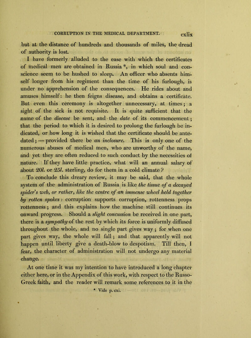CORRUPTION IN THE MEDICAL DEPARTMENT. CX]JX but at the distance of hundreds and thousands of miles, the dread of authority is lost. I have formerly alluded to the ease with which the certificates of medical men are obtained in Russia*, in which soul and con- science seem to be hushed to sleep. An officer who absents him- self longer from his regiment than the time of his furlough, is under no apprehension of the consequences. He rides about and amuses himself: he then feigns disease, and obtains a certificate. But even this ceremony is altogether unnecessary, at times; a sight of the sick is not requisite. It is quite sufficient that the name of the disease be sent, and the date of its commencement; that the period to which it is desired to prolong the furlough be in- dicated, or how long it is wished that the certificate should be ante- dated ; — provided there be an inclosure. This is only one of the numerous abuses of medical men, who are unworthy of the name, and yet they are often reduced to such conduct by the necessities of nature. If they have little practice, what will an annual salary of about 20/. or 25/. sterling, do for them in a cold climate ? To conclude this dreary review, it may be said, that the whole system of the administration of Russia is like the tissue of a decayed spider s web, or rather, like the centre of an immense wheel held together by rotten spokes : corruption supports corruption, rottenness props rottenness ; and this explains how the machine still continues its onward progress. Should a slight concussion be received in one part, there is a sympathy of the rest by which its force is uniformly diffused throughout the whole, and no single part gives way ; for when one part gives way, the whole will fall; and that apparently will not happen until liberty give a death-blow to despotism. Till then, I fear, the character of administration will not undergo any material change. At one time it was my intention to have introduced a long chapter either here, or in the Appendix of this work, with respect to the Russo- Greek faith, and the reader will remark some references to it in the