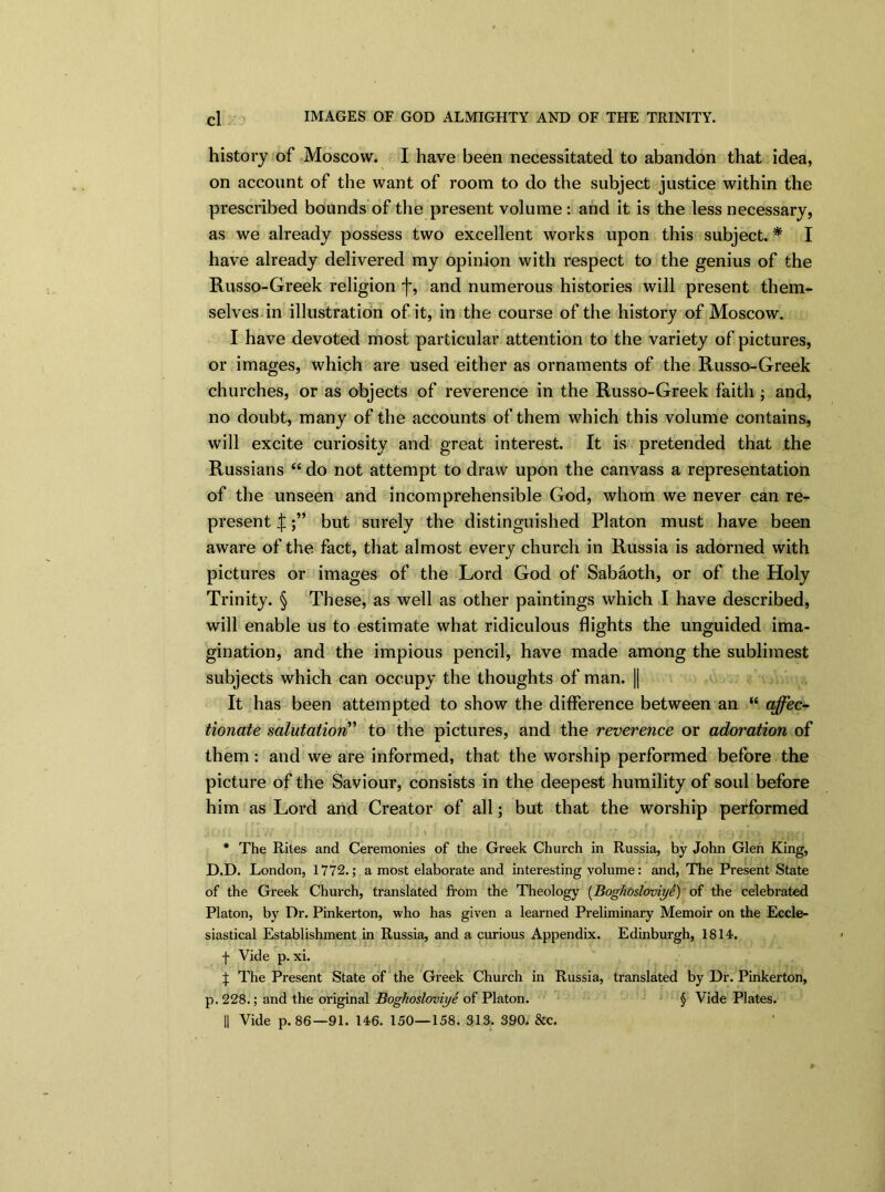 history of Moscow. I have been necessitated to abandon that idea, on account of the want of room to do the subject justice within the prescribed bounds of the present volume : and it is the less necessary, as we already possess two excellent works upon this subject. * I have already delivered my opinion with respect to the genius of the Russo-Greek religion f, and numerous histories will present them- selves in illustration of it, in the course of the history of Moscow. I have devoted most particular attention to the variety of pictures, or images, which are used either as ornaments of the Russo-Greek churches, or as objects of reverence in the Russo-Greek faith ; and, no doubt, many of the accounts of them which this volume contains, will excite curiosity and great interest. It is pretended that the Russians “ do not attempt to draw upon the canvass a representation of the unseen and incomprehensible God, whom we never can re- present |but surely the distinguished Platon must have been aware of the fact, that almost every church in Russia is adorned with pictures or images of the Lord God of Sabaoth, or of the Holy Trinity. § These, as well as other paintings which I have described, will enable us to estimate what ridiculous flights the unguided ima- gination, and the impious pencil, have made among the sublimest subjects which can occupy the thoughts of man. || It has been attempted to show the difference between an “ affec- tionate salutation ’ to the pictures, and the reverence or adoration of them: and we are informed, that the worship performed before the picture of the Saviour, consists in the deepest humility of soul before him as Lord and Creator of all; but that the worship performed r J Hi 1J ' 1 1 i L ** 1 i | L i ill// (j: OlIV/ Oli) ' . > * The Rites and Ceremonies of the Greek Church in Russia, by John Glen King, D.D. London, 1772.; a most elaborate and interesting volume: and, The Present State of the Greek Church, translated from the Theology (Bogliosloviye) of the celebrated Platon, by Dr. Pinkerton, who has given a learned Preliminary Memoir on the Eccle- siastical Establishment in Russia, and a curious Appendix. Edinburgh, 1814. f Vide p. xi. J The Present State of the Greek Church in Russia, translated by Dr. Pinkerton, p. 228.; and the original Bogliosloviye of Platon. § Vide Plates. || Vide p. 86—91. 146. 150—158. 313. 390. &c.