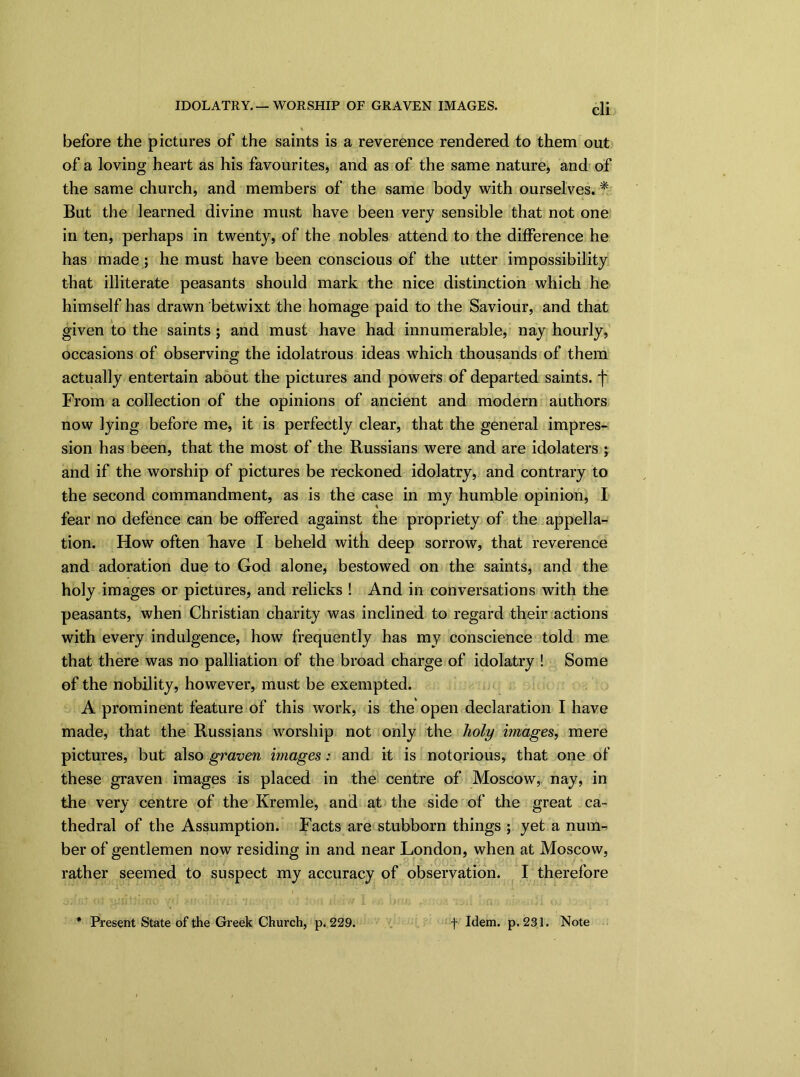 before the pictures of the saints is a reverence rendered to them out of a loving heart as his favourites, and as of the same nature, and of the same church, and members of the same body with ourselves. * But the learned divine must have been very sensible that not one in ten, perhaps in twenty, of the nobles attend to the difference he has made; he must have been conscious of the utter impossibility that illiterate peasants should mark the nice distinction which he himself has drawn betwixt the homage paid to the Saviour, and that given to the saints ; and must have had innumerable, nay hourly, occasions of observing the idolatrous ideas which thousands of them actually entertain about the pictures and powers of departed saints, f From a collection of the opinions of ancient and modern authors now lying before me, it is perfectly clear, that the general impres- sion has been, that the most of the Russians were and are idolaters ; and if the worship of pictures be reckoned idolatry, and contrary to the second commandment, as is the case in my humble opinion, I fear no defence can be offered against the propriety of the appella- tion. How often Rave I beheld with deep sorrow, that reverence and adoration due to God alone, bestowed on the saints, and the holy images or pictures, and relicks ! And in conversations with the peasants, when Christian charity was inclined to regard their actions with every indulgence, how frequently has my conscience told me that there was no palliation of the broad charge of idolatry ! Some of the nobility, however, must be exempted. A prominent feature of this work, is the open declaration I have made, that the Russians worship not only the holy images, mere pictures, but also graven images: and it is notorious, that one of these graven images is placed in the centre of Moscow, nay, in the very centre of the Kremle, and at the side of the great ca- thedral of the Assumption. Facts are stubborn things ; yet a num-^ ber of gentlemen now residing in and near London, when at Moscow, rather seemed to suspect my accuracy of observation. I therefore Present State of the Greek Church, p. 229. f Idem. p. 231. Note