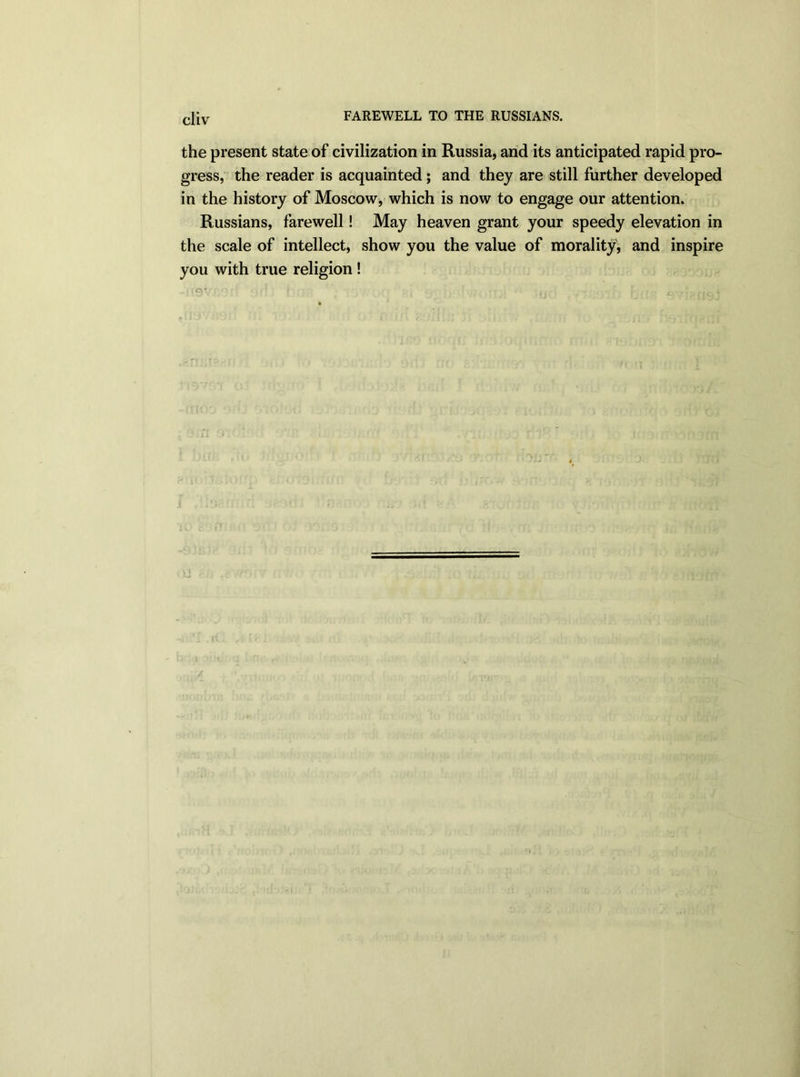 cl{v FAREWELL TO THE RUSSIANS. the present state of civilization in Russia, and its anticipated rapid pro- gress, the reader is acquainted; and they are still further developed in the history of Moscow, which is now to engage our attention. Russians, farewell! May heaven grant your speedy elevation in the scale of intellect, show you the value of morality, and inspire you with true religion ! qv •' I . , i ; •  r\‘