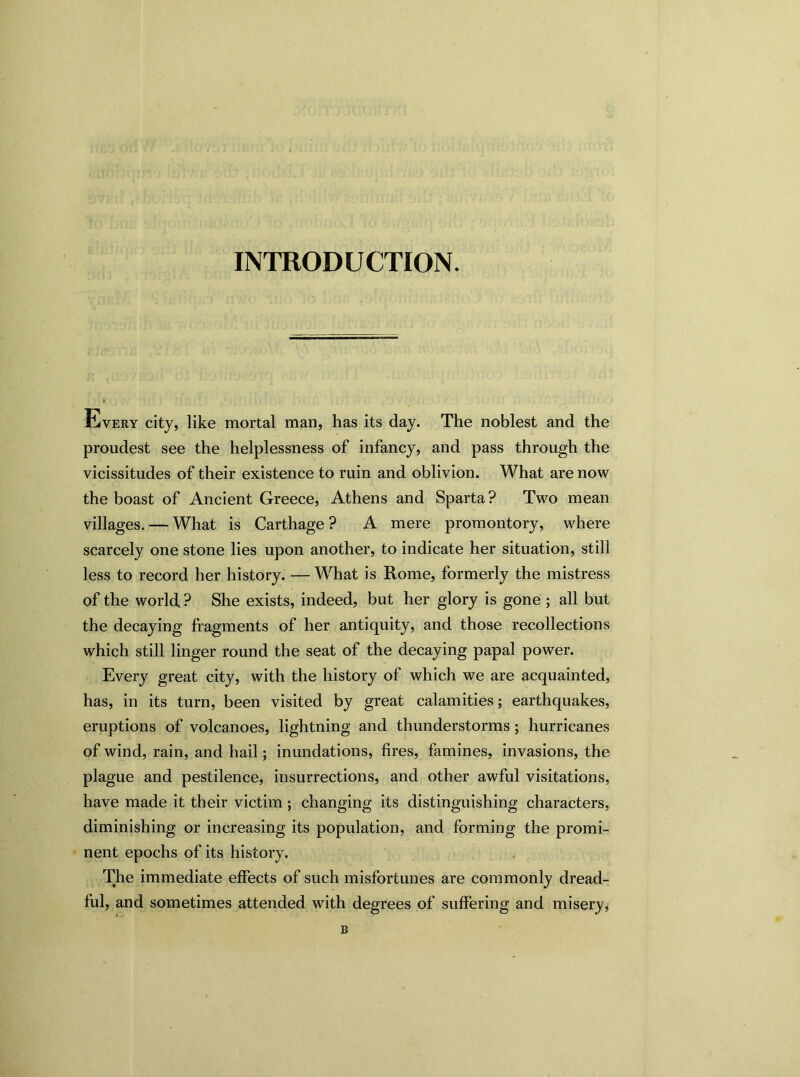 INTRODUCTION. Every city, like mortal man, has its day. The noblest and the proudest see the helplessness of infancy, and pass through the vicissitudes of their existence to ruin and oblivion. What are now the boast of Ancient Greece, Athens and Sparta ? Two mean villages. — What is Carthage? A mere promontory, where scarcely one stone lies upon another, to indicate her situation, still less to record her history. — What is Rome, formerly the mistress of the world ? She exists, indeed, but her glory is gone ; all but the decaying fragments of her antiquity, and those recollections which still linger round the seat of the decaying papal power. Every great city, with the history of which we are acquainted, has, in its turn, been visited by great calamities; earthquakes, eruptions of volcanoes, lightning and thunderstorms ; hurricanes of wind, rain, and hail; inundations, fires, famines, invasions, the plague and pestilence, insurrections, and other awful visitations, have made it their victim; changing its distinguishing characters, diminishing or increasing its population, and forming the promi- nent epochs of its history. The immediate effects of such misfortunes are commonly dread- ful, and sometimes attended with degrees of suffering and misery, B