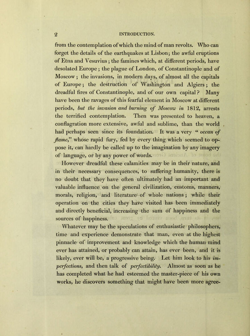 from the contemplation of which the mind of man revolts. Who can forget the details of the earthquakes at Lisbon; the awful eruptions of Etna and Vesuvius ; the famines which, at different periods, have desolated Europe ; the plague of London, of Constantinople and of Moscow ; the invasions, in modern days, of almost all the capitals of Europe; the destruction of Washington and Algiers; the dreadful fires of Constantinople, and of our own capital ? Many have been the ravages of this fearful element in Moscow at different periods, but the invasion and burning of Moscow in 1812, arrests the terrified contemplation. Then was presented to heaven, a conflagration more extensive, awful and sublime, than the world , had perhaps seen since its foundation. It was a very “ ocean of flamef whose rapid fury, fed by every thing which seemed to op- pose it, can hardly be called up to the imagination by any imagery of language, or by any power of words. However dreadful these calamities may be in their nature, and in their necessary consequences, to suffering humanity, there is no doubt that they have often ultimately had an important and valuable influence on the general civilization, customs, manners, morals, religion, and literature of whole nations ; while their operation on the cities they have visited has been immediately and directly beneficial, increasing the sum of happiness and the sources of happiness. Whatever may be the speculations of enthusiastic philosophers, time and experience demonstrate that man, even at the highest pinnacle of improvement and knowledge which the human mind ever has attained, or probably can attain, has ever been, and it is likely, ever will be, a progressive being. Let him look to his im- perfections, and then talk of perfectibility. Almost as soon as he has completed what he had esteemed the master-piece of his own works, he discovers something that might have been more agree-
