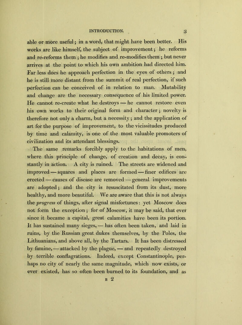 able or more useful; in a word, that might have been better. His works are like himself, the subject of improvement; he reforms and re-reforms them ; he modifies and re-modifies them ; but never arrives at the point to which his own ambition had directed him. Far less does he approach perfection in the eyes of others ; and he is still more distant from the summit of real perfection, if such perfection can be conceived of in relation to man. Mutability and change are the necessary consequence of his limited power. He cannot re-create what he destroys — he cannot restore even his own works to their original form and character ; novelty is therefore not only a charm, but a necessity; and the application of art for the purpose of improvement, to the vicissitudes produced by time and calamity, is one of the most valuable promoters of civilization and its attendant blessings. The same remarks forcibly apply to the habitations of men, where this principle of change, of creation and decay, is con- stantly in action. A city is ruined. The streets are widened and improved — squares and places are formed — finer edifices are erected — causes of disease are removed — general improvements are adopted; and the city is resuscitated from its dust, more healthy, and more beautiful. We are aware that this is not always the progress of things, after signal misfortunes : yet Moscow does not form the exception ; for of Moscow, it may be said, that ever since it became a capital, great calamities have been its portion. It has sustained many sieges, — has often been taken, and laid in ruins, by the Russian great dukes themselves, by the Poles, the Lithuanians, and above all, by the Tartars. It has been distressed by famine, — attacked by the plague, — and repeatedly destroyed by terrible conflagrations. Indeed, except Constantinople, per- haps no city of nearly the same magnitude, which now exists, or ever existed, has so often been burned to its foundation, and as b 2