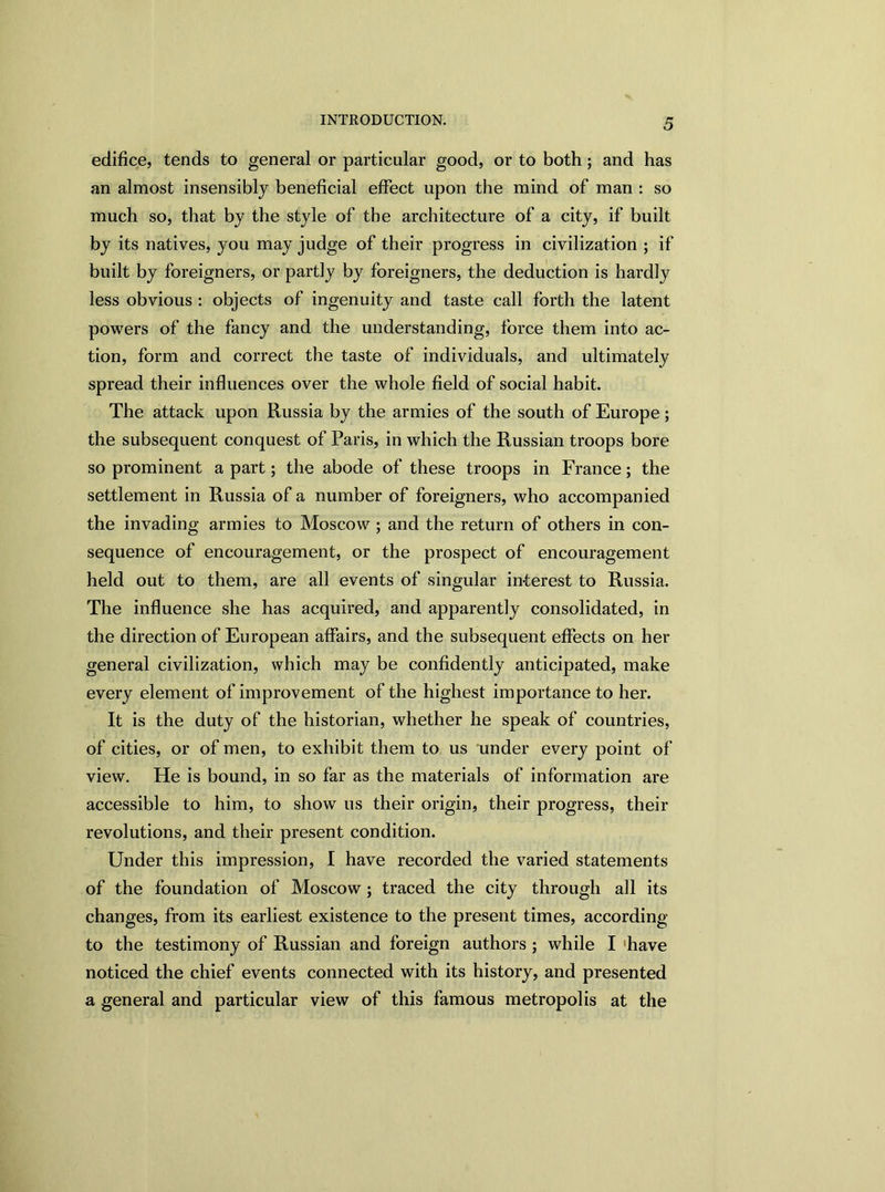 edifice, tends to general or particular good, or to both; and has an almost insensibly beneficial effect upon the mind of man : so much so, that by the style of the architecture of a city, if built by its natives, you may judge of their progress in civilization ; if built by foreigners, or partly by foreigners, the deduction is hardly less obvious : objects of ingenuity and taste call forth the latent powers of the fancy and the understanding, force them into ac- tion, form and correct the taste of individuals, and ultimately spread their influences over the whole field of social habit. The attack upon Russia by the armies of the south of Europe; the subsequent conquest of Paris, in which the Russian troops bore so prominent a part; the abode of these troops in France; the settlement in Russia of a number of foreigners, who accompanied the invading armies to Moscow ; and the return of others in con- sequence of encouragement, or the prospect of encouragement held out to them, are all events of singular interest to Russia. The influence she has acquired, and apparently consolidated, in the direction of European affairs, and the subsequent effects on her general civilization, which may be confidently anticipated, make every element of improvement of the highest importance to her. It is the duty of the historian, whether he speak of countries, of cities, or of men, to exhibit them to us under every point of view. He is bound, in so far as the materials of information are accessible to him, to show us their origin, their progress, their revolutions, and their present condition. Under this impression, I have recorded the varied statements of the foundation of Moscow ; traced the city through all its changes, from its earliest existence to the present times, according to the testimony of Russian and foreign authors ; while I 'have noticed the chief events connected with its history, and presented a general and particular view of this famous metropolis at the